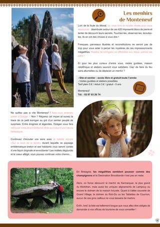 Loin de la foule du littoral, on vous livre la recette idéale pour vous
ressourcer : déambuler autour de ces 420 imposants blocs de pierre et
tenter de découvrir leurs secrets. Touchez-les, observez-les, écoutez-
les, ils en ont des choses à vous dire !
Fresques, panneaux illustrés et reconstitutions ne seront pas de
trop pour vous aider à percer les mystères de ces impressionnants
mégalithes. Repère de korrigans ou offrandes aux dieux, prenez les
paris !
Et pour les plus curieux d’entre vous, visites guidées, maison
néolithique et ateliers sauront vous satisfaire. Cap’ de faire du feu
sans allumettes ou de déplacer un menhir ?
- Site et sentier : accès libre et gratuit toute l’année
- Visites guidées et ateliers possibles
Tarif plein 5 € / réduit 3 € / gratuit - 5 ans
Monteneuf
Tél. : 02 97 93 26 74
Les menhirs
de Monteneuf
En Bretagne, les mégalithes semblent pousser comme des
champignons et la Destination Brocéliande n’est pas en reste.
Alors, on fonce découvrir le menhir de Kermarquer, le plus grand
du Morbihan, mais aussi les uniques alignements de Lampouy ou
encore le dolmen de la maison trouvée. Quant à l’allée couverte de
Grand Village, le dolmen du Roh-Du ou les Tablettes de Cournon,
aucun de ces gros cailloux ne vous laissera de marbre.
Enfin, bref, la liste est tellement longue que vous allez être obligés de
demander à vos offices de tourisme de vous conseiller !
Ne quittez pas si vite Monteneuf ! Avez-vous entendu
parler d’Ozégan ? Non ? Réparez cet impair et suivez la
trace de ce petit korrigan au gré d’un sentier peuplé de
surprises. Entre énigmes et légendes, Ozégan vous fera
retrouver votre âme d’enfant et rêver au coeur d’une nature
fantastique.
Continuez d’écouter vos sens avec la balade sonore
«Sur le bout de la lande» durant laquelle ce paysage
emblématique breton et ses habitants vous seront contés
d’une façon originale et envoûtante ! Les mollets dégourdis
et le coeur allégé, vous pouvez continuer votre chemin...
19
 