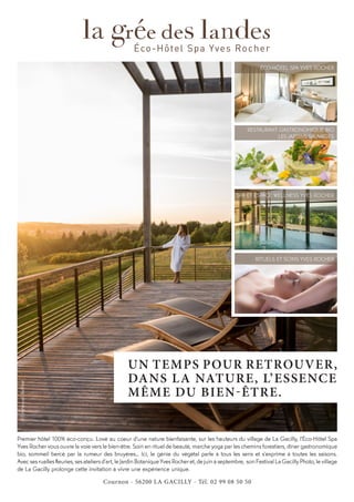 UN TEMPS POUR RETROUVER,
DANS LA NATURE, L’ESSENCE
MÊME DU BIEN-ÊTRE.
Premier hôtel 100% éco-conçu. Lové au coeur d’une nature bienfaisante, sur les hauteurs du village de La Gacilly, l’Éco-Hôtel Spa
Yves Rocher vous ouvre la voie vers le bien-être. Soin en rituel de beauté, marche yoga par les chemins forestiers, dîner gastronomique
bio, sommeil bercé par la rumeur des bruyères… Ici, le génie du végétal parle à tous les sens et s’exprime à toutes les saisons.
Avec ses ruelles fleuries, ses ateliers d’art, le Jardin Botanique Yves Rocher et, de juin à septembre, son Festival La Gacilly Photo, le village
de La Gacilly prolonge cette invitation à vivre une expérience unique.
©EmmanuelBerthier
ÉCO-HÔTEL SPA YVES ROCHER
RESTAURANT GASTRONOMIQUE BIO
LES JARDINS SAUVAGES
RITUELS ET SOINS YVES ROCHER
SPA ET ESPACE WELLNESS YVES ROCHER
Cournon - 56200 LA GACILLY - Tél. 02 99 08 50 50
 