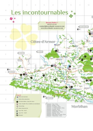 20
1 2 3 4 5 6 7 8 9 10
A
B
C
D
E
F
G
H
I
J
K
Offices de tourisme
Incontournables «coups de coeur»
Visite virtuelle 3D sur tablette ou smartphone
G Geocaching
Gare TER - SNCF
Aéroport
Route chemin de fer
Paimpont - Guer : 17 km
Paimpont - Josselin : 37 km
Paimpont - La Gacilly : 35 km
Paimpont - La Trinité-Porhoët : 34 km
Paimpont - Locminé : 62 km
Paimpont - Malestroit : 41 km
Paimpont - Montfort/Meu : 25 km
Paimpont - Ploërmel : 22 km
Paimpont - Saint-Méen-le-Grand : 22 km
Paimpont - Tréhorenteuc : 13 km
Points infos saisonniers
Besoin d’infos ?
02 97 73 33 34
contact@broceliande-vacances.com
www.broceliande-vacances.com
Légende
Gare TGV - SNCF
Les incontournables
50 LORIENT
15 PONTIVY
SA
24 LOUDEAC
65 SAINT-BRIEUC
28 VANNES
Moustoir-Ac
Plumelin
Locminé
Moréac
Remungol
Moustoir-
Remungol
Naizin
Bignan
La Chapelle-
Neuve Saint-Jean-
Brévelay
Plumelec
Guéhenno
Billio
Saint-Allouestre
Cruguel
Buléon
Lantillac
Guégon
Josselin
Lanouée
Mohon
La Trinité-
Porhoët
La Grée-
Saint-Laurent
Saint-Malo-des-
Trois-Fontaines
Helléan
La Croix-
Helléan
Taupont
Saint-Servant
Guillac
Quily
Lizio
Le Roc-
Saint-André
Sérent
La Chapelle-
Caro
Saint-Abraham
Montertelot
Saint-Guyomard
Saint-Marcel
Malestroit
Saint-Laurent-
sur-Oust
Pleucadeuc Saint-Congard
Saint-Martin-
sur-Oust
Les Fougerêts
La
Gac
Saint-Nicolas-
du-Tertre
Ruffiac
Missiriac Tréal
Caro
Réminiac
Monteneuf
Porcaro
Augan
Monterrein
Campénéac
Gourhel
Ploërmel
Loyat
Bei
Pa
Gaël
Sain
la-C
Saint
le-Gr
Saint-Léry
Concoret
Mauron
Saint-Brieuc-
de-Mauron
Évriguet
Guilliers
Brignac
Ménéac
Bohal
Néant-
sur-Yvel
Tréhorenteuc
Les Forges
D166
D766
D766 N24
N24
N166
N166
N164
D767
D767
Canalde
N
antesà
Brest
Le Tarun
La Claie
LeNinian
Léverin
L’Yvel
Le Meu
L’Oyon
LeRah
Canal de Nantes à
Lac au Duc
L’Oust
Forêt de Lanouée
Forêt
de
Brocéliande
Camp militaire
de Coëtquidan
L a n d e s
d e
L a n v a u x
Landes de Monteneuf
Morbihan
Côtes-d’Armor
G
G
 