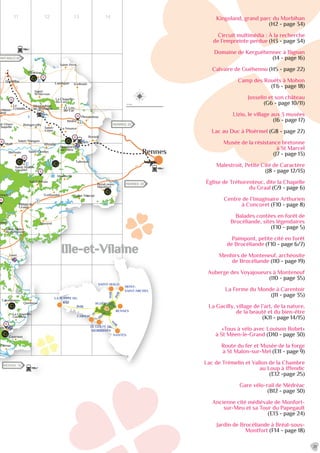 11 12 13 14
AINT-MALO 60
RENNES 20
RENNES 23
REDON 12
Glénac
Cournon
cilly
La Chapelle-
Gaceline
Carentoir
Quelneuc
Guer
Saint-Malo-
de-Beignon
ignon
aimpont
Plélan-le-
Grand
Maxent
Treffendel
Saint-Péran
Monterfil
Saint-Thurial
Bréal-sous-
Montfort
Talensac
Montfort-
sur-Meu
Breteil
La Nouaye
Pleumeleuc
Bédée
Irodouër
La Chapelle-
du-Lou
Le Lou-
du-Lac
Landujan
Saint-Pern
Médréac
Saint-
M’Hervon
Quédillac
Montauban-
de-Bretagne
Le
Crouais
Boisgervilly
Saint-
Uniac
Saint-Maugan
Iffendic
Saint-Gonlay
Saint-Malon-
sur-Mel
Muël
nt-Onen-
Chapelle
t-Méen-
rand
Bléruais Rennes
D166
N24
N12
N12
N164
Le M
eu
hun
L’Aff
L’Aff
à Brest
Lac de Trémelin
N24
Ille-et-Vilaine
G
G
G
G
G
G
G
G
G
MONT-
SAINT-MICHEL
SAINT-MALO
CARNAC
NANTES
RENNES
LA POINTE DU
RAZ
LE GOLFE DU
MORBIHAN
1h30
2h20
1h
1h50
45m
in
1h
2h30
PLOËRMEL
21
Kingoland, grand parc du Morbihan
(H2 - page 34)
Circuit multimédia : À la recherche
de l’empreinte perdue (H3 - page 34)
Domaine de Kerguéhennec à Bignan
(I4 - page 16)
Calvaire de Guéhenno (H5 - page 22)
Camp des Rouëts à Mohon
(F6 - page 18)
Josselin et son château
(G6 - page 10/11)
Lizio, le village aux 3 musées
(I6 - page 17)
Lac au Duc à Ploërmel (G8 - page 27)
Musée de la résistance bretonne
à St Marcel
(J7 - page 13)
Malestroit, Petite Cité de Caractère
(J8 - page 12/13)
Église de Tréhorenteuc, dite la Chapelle
du Graal (G9 - page 6)
Centre de l’Imaginaire Arthurien
à Concoret (F10 - page 8)
Balades contées en forêt de
Brocéliande, sites légendaires
(F10 - page 5)
Paimpont, petite cité en forêt
de Brocéliande (F10 - page 6/7)
Menhirs de Monteneuf, archéosite
de Brocéliande (I10 - page 19)
Auberge des Voyajoueurs à Monteneuf
(I10 - page 35)
La Ferme du Monde à Carentoir
(J11 - page 35)
La Gacilly, village de l’art, de la nature,
de la beauté et du bien-être
(K11 - page 14/15)
«Tous à vélo avec Louison Bobet»
à St Méen-le-Grand (D10 - page 30)
Route du fer et Musée de la forge
à St Malon-sur-Mel (E11 - page 9)
Lac de Trémelin et Vallon de la Chambre
au Loup à Iffendic
(E12 -page 25)
Gare vélo-rail de Médréac
(B12 - page 30)
Ancienne cité médiévale de Monfort-
sur-Meu et sa Tour du Papegault
(E13 - page 24)
Jardin de Brocéliande à Bréal-sous-
Montfort (F14 - page 18)
 