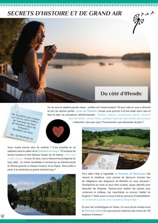 Hé, ne partez pas comme
ça ! On se voit à l’Office
de Tourisme du Pays
de Montfort, place duTribunal àMontfort-sur-Meu
Tél. : 02 99 09 06 50
On ne vous le répètera jamais assez : profitez de l’instant présent ! Et pour cela on vous a déniché
le coin de verdure parfait : le lac de Trémelin. Là-bas vous pourrez à la fois buller dans l’eau et
faire le plein de sensations rafraîchissantes. Pédalos, bateaux, canoë-kayak, pêche, parcours
dans les arbres, circuits rando, paintball, école de voile (et bien plus encore)
n’attendent plus que vous ! Franchement, que demander de plus ?
SECRETS D’HISTOIRE ET DE GRAND AIR
Du côté d’Iffendic
Vous voulez encore plus de verdure ? C’est possible en se
baladant dans le vallon de la Chambre au Loup ! 70 hectares de
landes boisées et des falaises hautes de 35 mètres, voilà notre
« petit canyon » à nous. En plus, vous y découvrirez la légende du
loup celte : un rocher semblable à l’animal qui se transformerait
en féroce guerrier à chaque invasion de la région. Alors prêts à
partir à la recherche du grand méchant loup ?
Pour allier l’utile à l’agréable, le Domaine de Boutavent, site
naturel et médiéval, vous permet de découvrir l’ancien lieu
de villégiature des Seigneurs de Montfort en vous amusant !
Smartphone en main et yeux bien ouverts, soyez attentifs pour
résoudre les énigmes. Saurez-vous repérer les pierres pour
construire le château, les meurtrières ou encore l’atelier du
forgeron ? Jetez aussi un coup d’oeil au parcours d’interprétation,
on va faire de vous de vrais experts du Moyen-Âge !
Et pour les ornithologues en herbe, on vous donne rendez-vous
à l’étang de Careil où vous pourrez observez pas moins de 140
espèces d’oiseaux !
24
Retrouvez toutes les infos pratiques des sites de visites (horaires, accès, jours d’ouverture, tarifs ...) en pages 38/39.
 