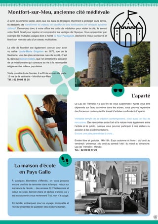 L’aparté
La maison d’école
en Pays Gallo
À quelques kilomètres d’Iffendic, on vous propose
encore une fois de remonter dans le temps : retour sur
les bancs de l’école ... des années 50 ! Tableau noir et
odeur de craie, bonnet d’âne et tâches d’encre, ça y
est les souvenirs vous reviennent ? Ici, rien n’a bougé.
En famille, embarquez pour ce voyage incroyable et
revivez ensemble le quotidien des écoliers d’antan.
Montfort-sur-Meu, ancienne cité médiévale
À la fin du XVIème siècle, alors que les ducs de Bretagne cherchent à protéger leurs terres,
ils décident de transformer le château de Montfort et ses fortifications en véritable système
défensif. Demandez donc à votre office les outils de médiation pour visiter la cité, ils seront
votre Saint Graal pour repérer et comprendre les vestiges de l’époque. Vous apprendrez par
exemple les multiples usages dont a hérité la Tour Papegault, élément le mieux conservé et
tirant son nom de celui d’un oiseau multicolore.
25
La ville de Montfort est également connue pour avoir
vu naître Louis-Marie Grignion en 1673, rue de la
Saulnerie, une des plus anciennes rues de la cité. C’est
là, dans sa maison natale, que l’on entretient le souvenir
de ce missionnaire qui consacra sa vie à la reconquête
religieuse des milieux populaires.
Visite possible toute l’année, il suffit de sonner à la porte.
15 rue de la saulnerie - Montfort-sur-Meu
Tél. : 02 99 09 15 35
Le Lac de Trémelin n’a pas fini de vous surprendre ! Après vous être
dépensés sur l’eau ou même dans les arbres, vous pourrez reprendre
des forces en contemplant le travail d’artistes confirmés à L’aparté.
Véritable temple de la création contemporaine, c’est aussi un lieu de
rencontres. Des rencontres entre l’art et la nature mais également entre
l’artiste et le public, puisque vous pourrez participer à des ateliers ou
assister à des expérimentations.
Encore une jolie parenthèse à vivre...
Entrée libre et gratuite, 14h-18h. Expo automne et hiver : du lundi au
vendredi / printemps : du lundi au samedi / été : du mardi au dimanche.
Lac de Trémelin - Iffendic
Tél. : 02 99 09 77 29
 
