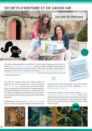 Pour ne rien louper de ces
petits trésors, direction
l’Office de Tourisme
de Ploërmel, Terres de
Légendes au 5 rue du Val.
Tél. : 02 97 74 02 70
À seulement quelques galops de la Table Ronde, ce sont d’autres chevaliers que l’on retrouve ici.
En effet, si les ducs de Bretagne y ont séjourné du fait de sa position stratégique pendant plusieurs
siècles, Ploërmel compte bien d’autres richesses, qu’elles soient historiques, architecturales ou
naturelles. Pour faire court, et ne pas tout vous dévoiler, la ville révèlera ses trésors aux fans du
médiéval comme aux admirateurs du génie humain. À découvrir, le haume au vent, avec le circuit
« Ploërmel Cité Ducale » !
SECRETS D’HISTOIRE ET DE GRAND AIR
et redorant ainsi le lustre de la paroisse. Vous pourrez d’ailleurs
retracer le cours de sa vie et de ses recherches à l’espace
muséographique de La Mennais.
Dans la cour, marquez un temps d’arrêt et observez l’horloge
astronomique construite par le frère Bernardin. Aucune raison
d’être en retard puisqu’elle indique les secondes, les minutes, les
heures, les jours, les semaines, les mois, les années, les siècles,
le lever et le coucher du soleil, et même l’heure dans chaque
partie du monde !
Aux côtés des porteurs d’épée, des hommes d’église ont
également joué un rôle important pour la ville. C’est d’abord
Armel, le saint fondateur, qui a eu le droit à son autel. Au XVIème
siècle, ce simple édifice s’est transformé en imposante église de
style gothique flamboyant et renaissance. Le portail nord saura
vous étonner par l’élégance et l’excentricité de son ornementation
où l’on peut trouver par exemple une truie jouant du biniou. Quelle
imagination !
À la Restauration, c’est au tour de Jean-Marie de la Mennais de
briller en créant une congrégation religieuse dédiée à l’instruction
Du côté de Ploërmel
26
Retrouvez toutes les infos pratiques des sites de visites (horaires, accès, jours d’ouverture, tarifs ...) en pages 38/39.
 