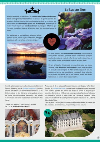 Le Lac au Duc
Avalons ensemble un grand bol d’air et allons nous ressourcer au coeur
de ce cadre grandeur nature ! Que vous soyez de grands sportifs, des
amateurs de botanique ou des arpenteurs de sentiers, on ne trouve que
des qualités au second plus grand lac de Bretagne. Alimenté par la
rivière Yvel, il dépeint une palette de trésors faunesques et floraux que
l’on vous conseille d’observer à la douce lueur des premiers rayons de
soleil.
Sur les berges, ce sont les loisirs qui sont à la fête :
planche à voile, canoë-kayak, wake board, toboggan
aquatique, golf ... et la liste est encore longue !
En vous baladant sur le circuit des hortensias (3km et plus de
5500 plantes bleutées), prenez le temps d’admirer les quelques
gouttes de rosée du matin, le reflet du ciel sur le miroir d’eau, le
vent qui fait danser les feuilles et repartez le coeur léger !
Et tant qu’à parler d’hortensias, on vous livre aussi une bonne
adresse : Les Hortensias du Haut-Bois. Dans cette pépinière,
on en cultive et vend plus de 750 variétés depuis 20 ans. La
passion qui anime les propriétaires transparaît dans l’attention
qu’ils portent aux détails, que ce soit dans les jardins, les serres,
la boutique, ou encore dans le salon de thé.
27
À deux pas de là, ne ratez pas l’occasion de vous prendre pour le Roi Soleil !
Au pied du château de Loyat, appelé aussi «château aux cent fenêtres»,
vous sentirez poindre des envies de chasse à courre et de perruques
poudrées. Construit en 1675 dans le prolongement de l’ancienne forteresse
du Vicomte du Porhoët, il a été conçu par l’architecte vannetais Olivier
Delourme et la famille de Coëtlogon en s’inspirant des dessins de Le Blond,
élève de Le Nôtre.
Dans le jardin à la française, succession de terrasses à flanc de coteau, jeu
des ruisseaux et miroirs d’eau, ne pourront que vous séduire.
Avantdequitterlesalentoursdulacetplusparticulièrement
Taupont, faites un saut à l’Église St-Golven. D’origine
romane, elle affiche une architecture s’étalant du XII au
XVIIème siècle et des éléments remarquables comme
son portail de style gothique flamboyant, son retable
ou encore ses calvaires représentant la crucifixion et la
Vierge.
Ouverte tous les jours - Vieux Bourg - Taupont
Tél. : 02 97 93 68 24 / 02 97 74 01 43
 