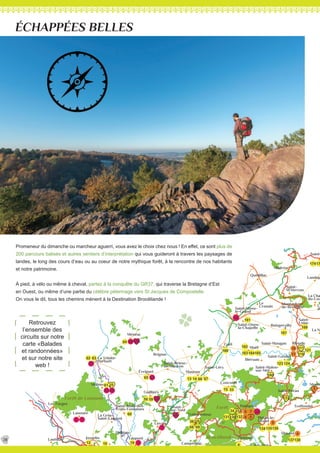 134
1012
20
19
22
138
135136134
4
131130132
23
36 35
68
34
5958
60
61 25
62 63
65
64
14 6613
166
15
67
33
69
133
117
118
160
123 124
163 165164
162
137
161
168
167
17174
3
4
5
6
9
7
8
10
11
4
5
8 9
13 14
20
23
24
25 26
27
28 29
1A
3A
6
121
7
Lantillac Josselin
Mohon
Saint-Laurent
Saint-Malo-des-
Trois-Fontaines
La Croix-
Taupont
Loyat
Saint-Malo-
de-Beignon
Beignon
Paimpont
-
Grand
Maxent
Treffendel
Monte
La No
La Cha
du-Lou
Le
du
Landuja
Saint-
Saint-
M’Hervon
Montauban-
de-Bretagne
Le
Crouais
Boisgervilly
Saint-
Uniac
Saint-Maugan Iffendic
Saint-Gonlay
Saint-Malon-
sur-Mel
Saint-Onen-
la-Chapelle
-
le-Grand
Concoret
Mauron
Saint-Brieuc-
de-Mauron
Guilliers
Brignac
-
sur-Yvel
Les Forges
D166
D166
D766
D766
N12
N164
N164
C
an
al d
e
N
an
tes
à
Brest
LeNinian
Lverin
L’Yvel
Le Meu
Lac de Tr melin
Lac au Duc
Voie
Verte n°3
Voie
Verte n°6
Voie
Verten°3
GR 37
GR
37
GR 37
GR 37
GRP
LePetitPelot
C
hem
in
de
Saint-Jacq
ues
d
e
C
om
p
ostelle
de
ÉCHAPPÉES BELLES
Promeneur du dimanche ou marcheur aguerri, vous avez le choix chez nous ! En effet, ce sont plus de
200 parcours balisés et autres sentiers d’interprétation qui vous guideront à travers les paysages de
landes, le long des cours d’eau ou au coeur de notre mythique forêt, à la rencontre de nos habitants
et notre patrimoine.
À pied, à vélo ou même à cheval, partez à la conquête du GR37, qui traverse la Bretagne d’Est
en Ouest, ou même d’une partie du célèbre pélerinage vers St Jacques de Compostelle.
On vous le dit, tous les chemins mènent à la Destination Brocéliande !
Retrouvez
l’ensemble des
circuits sur notre
carte «Balades
et randonnées»
et sur notre site
web !
28
 