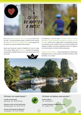 Pour une balade bucolique au fil de l’eau, on vous donne notre
bon plan : le Canal de Nantes à Brest. Il suffit de suivre l’onde et
de vagabonder d’écluse en village pittoresque pour changer d’air
et s’enivrer au cœur de l’histoire et de la nature.
Après avoir découvert Josselin et Malestroit en long, en large
et en travers, flânez donc à Pomeleuc, traversez la passerelle,
contemplez la chapelle et découvrez un havre de paix entre l’Oust
et le Canal.
Josselin Canoë-Kayak
Quai fluvial - Tél. : 06 78 54 50 29
Domaine du Roc au Roc Saint-André
Rue Beaurivage - Tél. : 02 97 74 91 07
Club de Canoë-Kayak de Malestroit
La Daufresne - Tél. : 02 97 75 29 86
Et maintenant, à vous de jouer ! Péniches, bateaux à moteur
électrique et canoës permettent de larguer les amarres en toute
tranquillité, tandis que le halage offre de confortables parcours
aux marcheurs et aux cyclistes. Enfin, pour ceux qui préfèrent les
voyages immobiles, vous pourrez également poser vos sièges et
vos cannes à pêche à l’ombre d’arbres centenaires.
Petit point «Toute l’histoire» : initié par Napoléon pour désenclaver
la Bretagne centre, il ne sera achevé qu’en1842 et s’étend sur 364
kilomètres, on a compté !
29
Où louer un bateau sans permis ?Où louer un canoë-kayak ?
Nicols à Glénac
Tél. : 02 99 08 54 71
Locaboat Holidays à St Martin sur Oust
Tél. : 03 86 91 72 72
 
