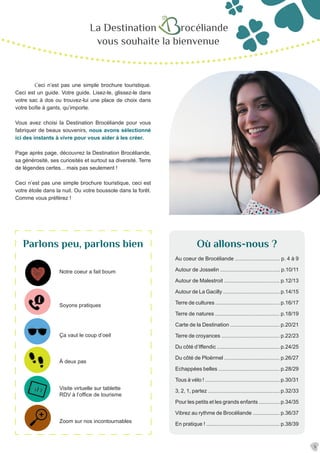 La Destination rocéliande
vous souhaite la bienvenue
	Ceci n’est pas une simple brochure touristique.
Ceci est un guide. Votre guide. Lisez-le, glissez-le dans
votre sac à dos ou trouvez-lui une place de choix dans
votre boîte à gants, qu’importe.
Vous avez choisi la Destination Brocéliande pour vous
fabriquer de beaux souvenirs, nous avons sélectionné
ici des instants à vivre pour vous aider à les créer.
Page après page, découvrez la Destination Brocéliande,
sa générosité, ses curiosités et surtout sa diversité. Terre
de légendes certes... mais pas seulement !
Ceci n’est pas une simple brochure touristique, ceci est
votre étoile dans la nuit. Ou votre boussole dans la forêt.
Comme vous préférez !
Parlons peu, parlons bien
Notre coeur a fait boum
Soyons pratiques
Au coeur de Brocéliande .............................. p. 4 à 9
Autour de Josselin ........................................ p.10/11
Autour de Malestroit ..................................... p.12/13
Autour de La Gacilly ...................................... p.14/15
Terre de cultures ........................................... p.16/17
Terre de natures ........................................... p.18/19
Carte de la Destination ................................. p.20/21
Terre de croyances ....................................... p.22/23
Du côté d’Iffendic .......................................... p.24/25
Du côté de Ploërmel ..................................... p.26/27
Echappées belles ......................................... p.28/29
Tous à vélo ! .................................................. p.30/31
3, 2, 1, partez ................................................ p.32/33
Pour les petits et les grands enfants .............. p.34/35
Vibrez au rythme de Brocéliande .................. p.36/37
En pratique ! ................................................. p.38/39
Ça vaut le coup d’oeil
À deux pas
Où allons-nous ?
Visite virtuelle sur tablette
RDV à l’office de tourisme
Zoom sur nos incontournables
3
 
