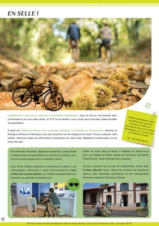 Il suffit de quelques coups
de pédale pour qu’on se
retrouve à l’Office de
Tourisme du Pays de St-Méen
Montauban, au 5 rue de Gaël
à St Méen-le-Grand
Tél. : 02 99 09 58 04
La petite reine n’est pas en reste sur la Destination Brocéliande ! Que ce soit sur nos boucles vélo-
promenade ou sur nos voies vertes, en VTT ou en tandem, vous n’avez plus d’excuses, faites travailler
vos gambettes.
À partir de St-Méen-le-Grand, terre de grands champions et berceau du vélo-tourisme, sillonnez la
Bretagne intérieure et fabriquez-vous des souvenirs sur les chapeaux de roues ! Et pour préparer votre
périple, retrouvez toutes les informations nécessaires sur notre carte «Balades et randonnées» et sur
notre site web.
Avec ténacité, innovation, élégance et panache, Louison Bobet
a marqué toute une génération et le monde du cyclisme, nous
donnant encore aujourd’hui un exemple à suivre.
Sous forme d’étapes ludiques et interactives et grâce à une
scénographie « immersive », venez vivre l’expérience « Tous
à Vélo avec Louison Bobet » ou l’histoire exceptionnelle d’un
champion au palmarès impressionnant.
Faites un bond dans le temps à Médréac et lancez-vous
pour une balade en pleine nature sur l’ancienne voie ferrée
Dinan/Dinard. Toute la famille sera conquise !
Et pour continuer sur la route de l’authenticité, entrez dans
la Gare vélo-rail. Vous y découvrez l’histoire des cheminots
grâce à des maquettes dynamiques et une scénographie
ferroviaire restituant l’ambiance d’antan.
EN SELLE !
30
Retrouvez toutes les infos pratiques des sites de visites (horaires, accès, jours d’ouverture, tarifs ...) en pages 38/39.
 