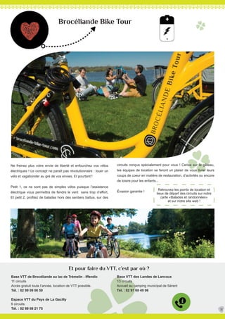 Brocéliande Bike Tour
Ne freinez plus votre envie de liberté et enfourchez vos vélos
électriques ! Le concept ne paraît pas révolutionnaire : louer un
vélo et vagabonder au gré de vos envies. Et pourtant !
Petit 1, ce ne sont pas de simples vélos puisque l’assistance
électrique vous permettra de fendre le vent sans trop d’effort.
Et petit 2, profitez de balades hors des sentiers battus, sur des
Base VTT de Brocéliande au lac de Trémelin - Iffendic
11 circuits
Accès gratuit toute l’année, location de VTT possible.
Tél. : 02 99 09 06 50
Espace VTT du Pays de La Gacilly
6 circuits
Tél. : 02 99 08 21 75
circuits conçus spécialement pour vous ! Cerise sur le gâteau,
les équipes de location se feront un plaisir de vous livrer leurs
coups de coeur en matière de restauration, d’activités ou encore
de loisirs pour les enfants...
Évasion garantie !
Base VTT des Landes de Lanvaux
13 circuits
Accueil au camping municipal de Sérent
Tél. : 02 97 60 49 06
31
Et pour faire du VTT, c’est par où ?
Retrouvez les points de location et
lieux de départ des circuits sur notre
carte «Balades et randonnées»
et sur notre site web !
 