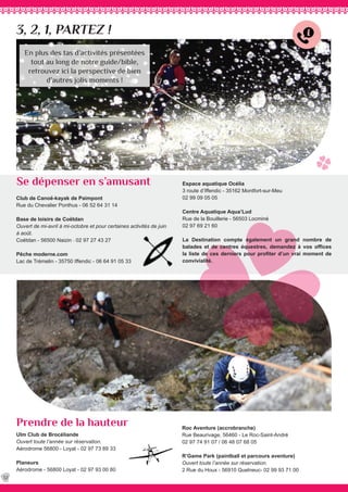 3, 2, 1, PARTEZ !
Ulm Club de Brocéliande
Ouvert toute l’année sur réservation.
Aérodrome 56800 - Loyat - 02 97 73 89 33
	
Planeurs
Aérodrome - 56800 Loyat - 02 97 93 00 80
Club de Canoë-kayak de Paimpont
Rue du Chevalier Ponthus - 06 52 64 31 14
Base de loisirs de Coëtdan
Ouvert de mi-avril à mi-octobre et pour certaines activités de juin
à août.
Coëtdan - 56500 Naizin - 02 97 27 43 27
Pêche moderne.com
Lac de Trémelin - 35750 Iffendic - 06 64 91 05 33	
Roc Aventure (accrobranche)
Rue Beaurivage, 56460 - Le Roc-Saint-André
02 97 74 91 07 / 06 48 07 68 05
R’Game Park (paintball et parcours aventure)
Ouvert toute l’année sur réservation.
2 Rue du Houx - 56910 Quelneuc- 02 99 93 71 00
Se dépenser en s’amusant
Prendre de la hauteur
32
En plus des tas d’activités présentées
tout au long de notre guide/bible,
retrouvez ici la perspective de bien
d’autres jolis moments !
Espace aquatique Océlia
3 route d’Iffendic - 35162 Montfort-sur-Meu
02 99 09 05 05
Centre Aquatique Aqua’Lud
Rue de la Bouillerie - 56503 Locminé
02 97 69 21 60
La Destination compte également un grand nombre de
balades et de centres équestres, demandez à vos offices
la liste de ces derniers pour profiter d’un vrai moment de
convivialité.
 