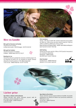 Spa Hôtel Le Relais de Brocéliande
Espace bien-être avec sauna, hammam, jacuzzi, salle de
gommage, espaces relaxation et soins.
5 rue des Forges - 35380 Paimpont
02 99 07 84 94
Mini golf du Domaine de Kerelly
Ouvert de mai à octobre.
Le Bas de la Lande - 56120 Guégon - 02 97 22 22 20
Mini-golf de Coëtdan
Ouvert de mi-avril à mi-octobre.
Coëtdan - 56500 Naizin 02 97 27 43 27
Bowling du Lac
Ouvert tous les jours pendant les vacances scolaires jusqu’à 1h,
du dimanche au jeudi et 2h, du vendredi au samedi. Samedi,
dimanche et lundi ouverture à 14h. Billard disponible
13 ZC du lac - 56800 Ploërmel - 02 97 72 03 82
Spa Hôtel du Roi Arthur
Sauna, hammam, jacuzzi, piscine intérieure chauffée. Accessible
gratuitement aux clients de l’hôtel et aux personnes extérieures
effectuant un soin.
Lac au Duc - 56800 Ploërmel
02 97 73 64 64
Port miniature
Ouvert : 10h-12h et 13h30-18h, samedi, dimanche et jours fériés
du 26/03 au 11/09 et tous les jours (sauf le lundi) du 12/04 au
24/04, du 05/05 au 08/05 et du 1/07 au 31/08
Base de loisirs de l’étang d’Aleth - 56380 Saint-Malo-de-Beignon
02 97 22 04 78 / 06 81 76 97 06
LMJ Karting
Ouvert tous les jours sauf du 1/09 au 15/10 (lundi et mercredi et
du vendredi au dimanche)
Brangoyan - 56800 Guillac
06 33 67 20 57 / 06 37 70 80 53
Elite Paintball
Carrière de co - 56800 Ploërmel
06 86 51 37 33 / 06 07 36 42 87
Lâcher prise
Rire en famille
33
 