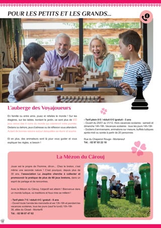 POUR LES PETITS ET LES GRANDS...
L’auberge des Voyajoueurs
La Mézon du Cârouj
- Tarif plein 8 € / réduit 6 € /gratuit - 3 ans
- Ouvert du 25/01 au 31/12. Hors vacances scolaires : samedi et
dimanche 14h-19h. Vacances scolaires : tous les jours 14h-19h
- Goûters d’anniversaire, animations sur mesure, buffets ludiques
après-midi ou soirée à partir de 20 personnes
Rue du Chaperon Rouge - Monteneuf
Tél. : 02 97 93 22 18
Jouer est le propre de l’homme, dit-on... Chez le breton, c’est
même une seconde nature ! C’est pourquoi, depuis plus de
30 ans, l’association La Jaupitre cherche à collecter et
promouvoir la pratique de plus de 60 jeux bretons, dans un
esprit de partage et de rencontres.
Avec la Mézon du Cârouj, l’objectif est atteint ! Bienvenue dans
un monde ludique, où traditions et fous rires se mêlent !
- Tarif plein 7 € / réduit 4 € / gratuit - 6 ans
- Ouvert toute l’année les mercredis et we 13h-18h et pendant les
vacances scolaires, tous les jours (sauf le lundi) 10h-19h
38, allée du Closel - Monterfil
Tél. : 02 99 07 47 02
34
En famille ou entre amis, jouez et refaites le monde ! Sur les
étagères, sur les tables, bordant le jardin, ce sont plus de 800
jeux venus des 4 coins du monde qui coloreront votre journée.
Dedans ou dehors, jeux d’adresse ou de réflexion vous attendent.
Autant de bonnes raisons autour desquelles se réunir et sourire.
Et en plus, des animateurs sont là pour vous guider et vous
expliquer les règles, si besoin !
 
