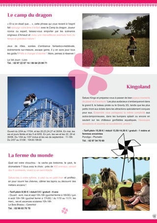 La ferme du monde
Quel est votre chouchou : la vache pie bretonne, le yack, le
dromadaire ? Vous avez le choix : près de 400 animaux, venant
des 5 continents, vivent ici en semi-liberté.
Saluez-les à votre rythme, à pied ou en petit train et profitez-
en pour nourrir les chèvres, câliner les lapins ou découvrir des
métiers anciens !
- Tarif plein 8,50 € / réduit 5 € / gratuit - 4 ans
- Ouvert : avril, mai et sept 10h-18h (guichet fermé à 16h30) / juin
à août 10h-19h (guichet fermé à 17h30) / du 1/10 au 11/11, les
merc., we et vacances scolaires 10h-18h
Le Bois Brassu - Carentoir
Tél. : 02 99 93 70 70
Kingoland
Le camp du dragon
35
Ouvert du 2/04 au 17/04, et les 20,23,24,27 et 30/04. En mai, les
we et jours fériés et les 5 et 6/05. En juin, les we et les 22, 29 et
30/06. Du 1/04 au 1/07 inclus et les we de septembre : 11-18h
Du 2/07 au 31/08 : 10h30-18h30
« Et si on disait que… », cette phrase qui vous revient à l’esprit
fait ressurgir votre âme d’enfant avec le Camp du dragon. Joueur
novice ou expert, laissez-vous emporter par les scénarios
originaux d’Arnaud et vivez une merveilleuse aventure hors du
temps et grandeur nature !
Jeux de rôles, soirées d’ambiance fantastico-médiévale,
évènements sur-mesure, escape game, il y en aura pour tous
les goûts ! Prêts à changer d’identité ? Alors, pensez à réserver !
Le Val Jouin - Lizio
Tél. : 02 97 22 87 14 / 06 64 25 99 71
Saluez Kingo et préparez-vous à passer de bien joyeux moments
de plaisir et d’aventure ! Les plus audacieux s’embarqueront dans
le grand 8, le bateau pirate ou le Gravity 2G, tandis que les plus
petits riront aux éclats dans les attractions spécialement conçues
pour eux. Ensemble vous partagerez la même complicité aux
autos-tamponneuses, dans les bumpers splash ou encore en
sautant sur les châteaux gonflables aquatiques. Heureuses
sensations et sourires se succèderont, promis !
- Tarif plein 15,50 € / réduit 13,50-14,50 € / gratuit - 1 mètre et
femmes enceintes
Pondigo - Plumelin
Tél. : 02 97 54 70 60
 