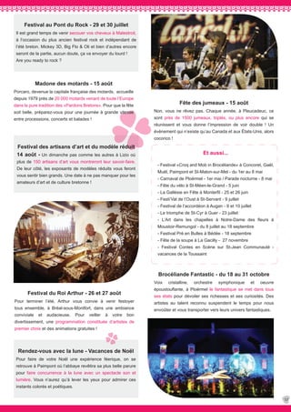 37
Rendez-vous avec la lune - Vacances de Noël
Pour faire de votre Noël une expérience féerique, on se
retrouve à Paimpont où l’abbaye revêtira sa plus belle parure
pour faire concurrence à la lune avec un spectacle son et
lumière. Vous n’aurez qu’à lever les yeux pour admirer ces
instants colorés et poétiques.
Brocéliande Fantastic - du 18 au 31 octobre
Voix cristalline, orchestre symphonique et oeuvre
époustouflante, à Ploërmel le fantastique se met dans tous
ses états pour dévoiler ses richesses et ses curiosités. Des
artistes au talent reconnu suspendent le temps pour nous
envoûter et vous transporter vers leurs univers fantastiques.
Et aussi...
- Festival «Croq and Mob in Brocéliande» à Concoret, Gaël,
Muël, Paimpont et St-Malon-sur-Mel - du 1er au 8 mai
- Carnaval de Ploërmel - 1er mai / Parade nocturne - 8 mai
- Fête du vélo à St-Méen-le-Grand - 5 juin
- La Gallésie en Fête à Monterfil - 25 et 26 juin
- Festi’Val de l’Oust à St-Servant - 9 juillet
- Festival de l’accordéon à Augan - 9 et 10 juillet
- Le triomphe de St-Cyr à Guer - 23 juillet
- L’Art dans les chapelles à Notre-Dame des fleurs à
Moustoir-Remungol - du 8 juillet au 18 septembre
- Festival Pré en Bulles à Bédée - 18 septembre
- Fête de la soupe à La Gacilly - 27 novembre
- Festival Contes en Scène sur St-Jean Communauté -
vacances de la Toussaint
Festival au Pont du Rock - 29 et 30 juillet
Il est grand temps de venir secouer vos cheveux à Malestroit,
à l’occasion du plus ancien festival rock et indépendant de
l’été breton. Mickey 3D, Big Flo & Oli et bien d’autres encore
seront de la partie, aucun doute, ça va envoyer du lourd !
Are you ready to rock ?
Festival du Roi Arthur - 26 et 27 août
Pour terminer l’été, Arthur vous convie à venir festoyer
tous ensemble, à Bréal-sous-Montfort, dans une ambiance
conviviale et audacieuse. Pour veiller à votre bon
divertissement, une programmation constituée d’artistes de
premier choix et des animations gratuites !
Fête des jumeaux - 15 août
Non, vous ne rêvez pas. Chaque année, à Pleucadeuc, ce
sont près de 1500 jumeaux, triplés, ou plus encore qui se
réunissent et vous donne l’impression de voir double ! Un
évènement qui n’existe qu’au Canada et aux États-Unis, alors
cocorico !
Madone des motards - 15 août
Porcaro, devenue la capitale française des motards, accueille
depuis 1979 près de 20 000 motards venant de toute l’Europe
dans la pure tradition des «Pardons Bretons». Pour que la fête
soit belle, préparez-vous pour une journée à grande vitesse
entre processions, concerts et balades !
Festival des artisans d’art et du modèle réduit
14 août - Un dimanche pas comme les autres à Lizio où
plus de 150 artisans d’art vous montreront leur savoir-faire.
De leur côté, les exposants de modèles réduits vous feront
vous sentir bien grands. Une date à ne pas manquer pour les
amateurs d’art et de culture bretonne !
 