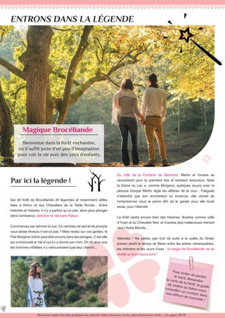 Pour éviter de perdrele nord, demandezla carte de la forêt, le guide
de visites ou faites-vous
conseiller un conteur dans
nos offices de tourisme !
Retrouvez toutes les infos pratiques des sites de visites (horaires, accès, jours d’ouverture, tarifs ...) en pages 38/39.
ENTRONS DANS LA LÉGENDE
Magique Brocéliande
Bienvenue dans la forêt enchantée,
où il suffit juste d’un peu d’imagination
pour voir la vie avec des yeux d’enfants.
Par ici la légende !
Qui dit forêt de Brocéliande dit légendes et notamment celles
liées à Arthur et aux Chevaliers de la Table Ronde... Entre
histoires et Histoire, il n’y a parfois qu’un pas, alors pour plonger
dans l’ambiance, direction le Val sans Retour.
Commencez par admirer la vue. Ce camaïeu de vert et de pourpre
vous laisse rêveurs n’est-ce pas ? Mais restez sur vos gardes, la
Fée Morgane traîne peut-être encore dans les parages. C’est elle
qui a ensorcelé le Val et qui lui a donné son nom. On dit ainsi que
les hommes infidèles n’y retrouveraient pas leur chemin...
Du côté de la Fontaine de Barenton, Merlin et Viviane se
rencontrent pour la première fois et tombent amoureux. Mais
la Dame du Lac a, comme Morgane, quelques soucis avec la
jalousie lorsque Merlin règle les affaires de la cour... Fatiguée
d’attendre que son enchanteur lui revienne, elle choisit de
l’emprisonner sous la pierre afin de le garder pour elle toute
seule, pour l’éternité.
La forêt cache encore bien des histoires, illustres comme celle
d’Yvain et du Chevalier Noir, et d’autres plus inattendues menant
vers l’Autre Monde...
Attendez ! Ne partez pas tout de suite à la quête du Graal,
prenez plutôt le temps de flâner entre les arbres remarquables,
les dolmens et les cours d’eau : la magie de Brocéliande ne se
révèle qu’aux cœurs purs !
4
 