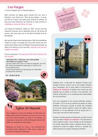 Nos offices de tourisme
1 place du Roi St-Judicaël
35380 - PAIMPONT
Tél. : 02 99 07 84 23
1 Place Abbé Gillard
56430 - TRÉHORENTEUC
Tél. : 02 97 93 05 12
- Tarif plein 5 € (+ 1,50 € pour une visite guidée)
- Tarif réduit 4 € / gratuit - 8 ans
- Ouvert à partir de fin mars, du mardi au dimanche, de 14h à
18h. Visite commentée les week-ends, à 14h30 et 16h
(1h de visite environ)
- Ouvert toute l’année pour les groupes sur réservation
(15 personnes minimum)
Tél. : 02 99 61 85 48
Les Forges
Église St-Maxent
« C’est en forgeant que l’on devient forgeron »
Mais comment cet adage peut-il prendre tout son sens à
Paimpont, nous diriez-vous ? Rien de plus logique : un sous-
sol riche en minerai, des arbres pour produire le charbon, de
l’eau pour faire fonctionner les machines et voilà comment la
métallurgie a marqué la forêt au fer rouge.
Les Forges de Paimpont, créées en 1650, ont fait vivre des
centaines d’ouvriers qui en fabriquant près de 100 tonnes de
canons, rails, clous (etc.) par an ont bâti la notoriété du fer de
Brocéliande.
Bien que les forges soient éteintes depuis 1884, les propriétaires
mettent du coeur à l’ouvrage pour vous faire revivre ces trois
siècles de dur labeur reçus en héritage. Prenez alors le temps, au
détour d’un laminoir ou d’un fourneau, d’écouter et de retrouver
l’agitation d’autrefois.
Vous en voulez plus ? Ne ratez pas la Fête du fer à Paimpont les
9 et 10 juillet !
Quelques fois, il suffit juste de quelques minutes pour
changer d’univers. C’est le cas si vous quittez Paimpont
pour Campénéac. Sur la route, faites un arrêt devant le
Château de Trécesson et laissez-vous envahir par des
légendes qui ne parlent ni de fées, ni de chevaliers. Les
enfants, ne lisez plus, on ne voudrait pas être responsables
de vos cauchemars.
Ces murs imposants et ces douves profondes seraient-
ils hantés ? Si l’on croit aux histoires de parties de cartes
fantômes, d’amoureux maudits du temps des croisades
et de jeune mariée enterrée vivante (la célèbre Dame
Blanche), on n’a pas tellement envie de camper par ici...
Vous aussi vous avez la chair de poule ?
Puisque vous êtes presque à Campénéac, pourquoi ne pas
faire une halte à l’Église de la Nativité ? On reste dans le
même registre puisque c’est le Diable qui fait maintenant
son entrée. Agenouillé et triste, il apparaît comme vaincu,
soutenant la chaire de l’église. Encore un symbole fort,
parfois associé aux origines sataniques de Merlin ...
7
Pour protéger les moines de l’Abbaye de St-Sauveur de
Redon des méchants Normands (non pas ceux qui nous
ont volé le Mont St-Michel, on parle ici des Vikings, ne
voyez pas le mal partout), le Roi de Bretagne Salomon fait
édifier ce monastère au IXème siècle.
Manquant de tomber en ruines, il est reconstruit par
l’architecte Arthur Régnault en 1892, dans un style néo-
byzantin très atypique en Bretagne.
 