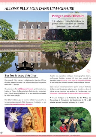 ALLONS PLUS LOIN DANS L’IMAGINAIRE
Plongez dans l’Histoire
Entre rêves et réalité, la frontière est
parfois floue. Mais nous en sommes
persuadés : tout est vrai.
Êtes-vous sûr d’être vraiment incollable sur les légendes d’Arthur
et de ses fidèles chevaliers ? Ne vous inquiétez pas, nous avons
la solution à Concoret.
On y trouve en effet le Château de Comper, qui fut construit par
le père de Viviane (la Dame du Lac). Cette dernière s’y sentant
trop à l’étroit, demanda à Merlin de lui faire apparaître un palais
de cristal. Rien que ça !
Rien d’étonnant donc, que ce haut lieu soit devenu aujourd’hui le
temple des légendes de la Table Ronde avec l’installation en ses
murs du Centre de l’Imaginaire Arthurien.
Sur les traces d’Arthur Tous les ans, expositions artistiques et scénographies, ateliers,
conférences, balades contées (et bien plus encore), se
succèdent pour donner vie à ces héros et créatures mythiques
et ainsi vous faire oublier la frontière entre histoires et Histoire.
C’est avec une passion sans retenue que les conteurs et artistes
du Centre de l’Imaginaire Arthurien vous feront rire, rêver et
même parfois frissonner, tout au long de l’année grâce à un
programme d’animations et de spectacles riches en émotions.
A ne pas manquer : la Pentecôte du Roi Arthur, les
Rencontres de l’Imaginaire de Brocéliande du 18 au 24
juillet et le grand spectacle arthurien du 14 août !
Retrouvez toutes les infos pratiques des sites de visites (horaires, accès, jours d’ouverture, tarifs ...) en pages 38/39.
8
 