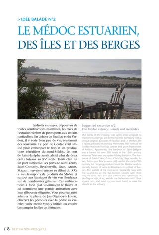 > IDÉE BALADE N°2


        LE MÉDOC ESTUARIEN,
        DES îLES ET DES BERGES




                     Endroits sauvages, dépourvus de       Suggested excursion n°2
        toutes constructions maritimes, les rives de       The Médoc estuary: islands and riversides
        l’estuaire recèlent de petits ports aux attraits
                                                           The banks of the estuary, wild open areas unspoilt by
        particuliers. En dehors de Pauillac et du Ver-     maritime buildings, are home to little harbours with a
        don, il y reste bien peu de vie, seulement         unique appeal. Outside of Pauillac and Le Verdon, life
        des souvenirs. Le port de Goulée était uti-        is quiet, peopled mainly by memories.The harbour of
                                                           Goulée was used to ship timber and grain from north
        lisé pour embarquer le bois et les produc-
                                                           of Médoc. Apparently, the harbour of Saint-Estèphe
        tions céréalières du nord-Médoc. Le port           was a haven for over 200 boats in the 15th century,
        de Saint-Estèphe aurait abrité plus de deux        whereas Talais was an oyster-fishing harbour. The har-
        cents bateaux au xVe siècle. Talais était lui      bours of Saint-Yzans, Saint- Christoly, Beychevelle, Is-
                                                           san, Arcins and Macau were still used in the early 20th
        un port ostréicole. Les ports de Saint-yzans,      century for carrying produce from the Médoc and es-
        Saint-Christoly, Beychevelle, Issan, Arcins,       pecially barrels of wine to Bordeaux on a fleet of bar-
        Macau… servaient encore au début du xxe            ges. The waters of the river were constantly busy with
                                                           the to-and-fro of the flat-bottom vessels with their
        s. aux transports de produits du Médoc et
                                                           elegant lines. You can also admire the lighthouse at
        surtout aux barriques de vin vers Bordeaux         Jau-Dignac-et-Loirac, watch the fishermen with their
        sur de nombreuses gabarres. Ces embarca-           square nets, and even try your own hand, or view the
        tions à fond plat sillonnaient le fleuve et        islands in the estuary.
        lui donnaient une grande animation avec
        leur silhouette élégante. Vous pourrez aussi
        admirer le phare de Jau-Dignac-et- Loirac,
        observer les pêcheurs avec la pêche au car-
        relet, voire même vous y initier, ou encore
        contempler les îles de l’estuaire.




/8   DESTINATION PRESQU’ÎLE
 
