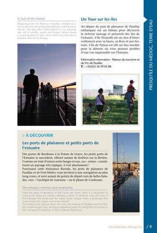 A Tour of the Islands                                        Un Tour sur les îles




                                                                                                                 PRESQU’ÎLE DU MÉDOC, TERRE D’EAU
Departing from the Marina in Pauillac, embark on a
trip to discover the protected wilderness of the Estuary     Au départ du port de plaisance de Pauillac
Islands. L’île Nouvelle (“New Island”) is an amazing         embarquez sur un bateau pour découvrir
site, full of wildlife, plants and history. Patiras Island
is a special place to relax, from which you will have a      la richesse sauvage et préservée des îles de
fantastic view of the Estuary.                               l’estuaire. L’île Nouvelle est un lieu d’émer-
                                                             veillement avec sa faune, sa flore et son his-
                                                             toire. L’île de Patiras est elle un lieu insolite
                                                             pour la détente où vous pourrez profiter
                                                             d’une vue imprenable sur l’Estuaire.

                                                             Information-réservation : Maison du tourisme et
                                                             du Vin de Pauillac
                                                             T. : +33(0)5 56 59 03 08




    > À DÉCOUVRIR
    Les ports de plaisance et petits ports de
    l’estuaire
    Des portes de Bordeaux à la Pointe de Grave, les petits ports de
    l’Estuaire se succèdent, offrant autant de fenêtres sur la Rivière.
    Comme un trait d’union entre berges et eau, ces « esteys » consti-
    tuent un paysage très typique, à voir absolument !
    Ponctuant cette itinérance fluviale, les ports de plaisance de
    Pauillac et de Port-Médoc vous invitent à une navigation au plus
    long cours, et sont autant de points de départ vers de belles bala-
    des, vers « l’archipel de Garonne » ou le phare de Cordouan.

    The estuary’s marinas and small ports
    From the gates of Bordeaux to the Pointe de Grave, there is a succession of
    small ports along the estuary, offering a series of windows onto the river. A
    link between the banks and the water, these «esteys» form a landscape that
    characterizes the region: not to be missed!
    Punctuating this journey down the river, the marinas of Pauillac and Port-Mé-
    doc enable longer trips, serving as departure points for delightful excursions to
    the “archipel de Garonne» or the Cordouan lighthouse.




                                                                                        DESTINATION PRESQU’ÎLE   /9
 