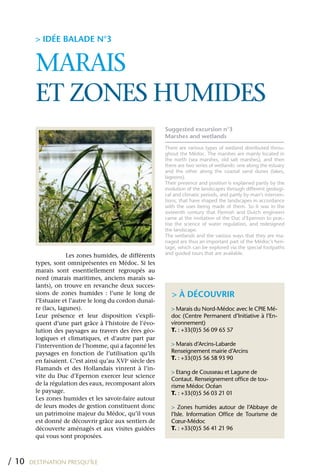 > IDÉE BALADE N°3


         MARAIS
         ET zONES HUMIDES
                                                           Suggested excursion n°3
                                                           Marshes and wetlands
                                                           There are various types of wetland distributed throu-
                                                           ghout the Médoc. The marshes are mainly located in
                                                           the north (sea marshes, old salt marshes), and then
                                                           there are two series of wetlands: one along the estuary
                                                           and the other along the coastal sand dunes (lakes,
                                                           lagoons).
                                                           Their presence and position is explained partly by the
                                                           evolution of the landscapes through different geologi-
                                                           cal and climatic periods, and partly by man’s interven-
                                                           tions, that have shaped the landscapes in accordance
                                                           with the uses being made of them. So it was in the
                                                           sixteenth century that Flemish and Dutch engineers
                                                           came at the invitation of the Duc d’Epernon to prac-
                                                           tise the science of water regulation, and redesigned
                                                           the landscape.
                                                           The wetlands and the various ways that they are ma-
                                                           naged are thus an important part of the Médoc’s heri-
                                                           tage, which can be explored via the special footpaths
                      Les zones humides, de différents     and guided tours that are available.
         types, sont omniprésentes en Médoc. Si les
         marais sont essentiellement regroupés au
         nord (marais maritimes, anciens marais sa-
         lants), on trouve en revanche deux succes-
         sions de zones humides : l’une le long de            > À DÉCOUVRIR
         l’Estuaire et l’autre le long du cordon dunai-
         re (lacs, lagunes).                                 > Marais du Nord-Médoc avec le CPIE Mé-
         Leur présence et leur disposition s’expli-          doc (Centre Permanent d’Initiative à l’En-
         quent d’une part grâce à l’histoire de l’évo-       vironnement)
         lution des paysages au travers des ères géo-        T. : +33(0)5 56 09 65 57
         logiques et climatiques, et d’autre part par
         l’intervention de l’homme, qui a façonné les        > Marais d’Arcins-Labarde
         paysages en fonction de l’utilisation qu’ils        Renseignement mairie d’Arcins
         en faisaient. C’est ainsi qu’au xVIe siècle des     T. : +33(0)5 56 58 93 90
         Flamands et des Hollandais vinrent à l’in-
                                                             > Etang de Cousseau et Lagune de
         vite du Duc d’Epernon exercer leur science
                                                             Contaut. Renseignement office de tou-
         de la régulation des eaux, recomposant alors        risme Médoc Océan
         le paysage.                                         T. : +33(0)5 56 03 21 01
         Les zones humides et les savoir-faire autour
         de leurs modes de gestion constituent donc          > Zones humides autour de l’Abbaye de
         un patrimoine majeur du Médoc, qu’il vous           l’Isle. Information Office de Tourisme de
         est donné de découvrir grâce aux sentiers de        Cœur-Médoc
         découverte aménagés et aux visites guidées          T. : +33(0)5 56 41 21 96
         qui vous sont proposées.



/ 10   DESTINATION PRESQU’ÎLE
 