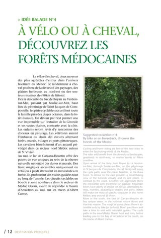> IDÉE BALADE N°4


         À VÉLO OU À CHEVAL,
         DÉCOUVREz LES
         FORêTS MÉDOCAINES
                      Le vélo et le cheval, deux moyens
         des plus agréables d’entrer dans l’univers
         fascinant du Médoc. Le randonneur à che-
         val profitera de la diversité des paysages, des
         plaines herbeuses au nord-est ou des sen-
         teurs marines des 90km de littoral.
         Dès la descente du bac de Royan au Verdon-
         sur-Mer, passant par Soulac-sur-Mer, haut
         lieu du pèlerinage de Saint Jacques de Com-
         postelle, les pistes cyclables accueillent toute
         la famille près des plages océanes, dans la fo-
         rêt dunaire. Un détour par l’est permet une
         vue imprenable sur l’estuaire de la Gironde
         et ses vastes plaines, contraste avec la côte.
         Les enfants seront ravis d’y rencontrer des
         chevaux en pâturage. Les vététistes auront
                                                            Suggested excursion n°4
         l’embarras du choix des circuits alternant         By bike or on horseback, discover the
         forêts, marais, villages et ports pittoresques.    forests of the Médoc
         Les cavaliers bénéficieront d’un accueil pri-
         vilégié dans ce secteur nord Médoc autour          Cycling and horse riding are two of the best ways to
         de St Vivien.                                      enter the fascinating world of the Medoc.
                                                            The rider will benefit from the diversity of landscapes,
         Au sud, le lac de Carcans-Hourtin offre des        grasslands in north-east, or marine scents of 90km
         points de vue uniques au sein de la réserve        coastline.
         naturelle nationale des dunes et marais. Des       Upon arrival of the ferry from Royan to Le Verdon-
         lieux magiques accessibles uniquement en           sur-Mer, through Soulac-sur-Mer, on the pilgrimage
                                                            to St Jacques de Compostela, the all family will enjoy
         vélo (ou à pied) attendent les naturalistes en     the cycle paths near the ocean beaches, in the dune
         herbe. Ils profiteront des visites guidées tout    forest. A detour to the east provides a breathtaking
         au long de l’année. Les circuits cyclables en      view of the Gironde estuary and its vast plains, in
                                                            contrast to the coast. Children will appreciate there
         boucle y sont nombreux dans le secteur de          the encounter with the horses on pasture. Mountain
         Médoc Océan, avant de rejoindre le bassin          bikers have plenty of choice on circuit, alternating fo-
         d’Arcachon au sud, sur les traces d’Albert         rests, marshes, picturesque villages and ports. Riders
         Camus.                                             will make the most of specific structures in this north
                                                            Médoc area around St Vivien.
                                                            More in the south, the lake of Carcans-Hourtin of-
                                                            fers unique views, in the national nature dunes and
                                                            marshes reserve. The magic of some places there is ac-
                                                            cessible only by bike (or by foot). Don’t pass them and
                                                            take a time to visit with naturalist guides. The cycle
                                                            paths in the area Médoc Ocean twist and turn, before
                                                            leading you to the bay of Arcachon in the south, on
                                                            the tracks of Albert Camus.




/ 12   DESTINATION PRESQU’ÎLE
 