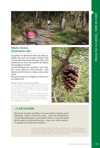 PRESQU’ÎLE DU MÉDOC, TERRE DE FORÊT
Médoc Océan,
destination vélo
La qualité et la densité du réseau de pistes cy-
clables font qu’il est reconnu comme étant
l’un des plus importants d’Europe. Elles vous
amèneront au coeur des stations du Médoc,
sur les plages et en forêt.
Activité familiale par excellence, vous choi-
sirez votre rythme et votre parcours : trois
boucles ont été mises en valeur, entre océan
et lacs.
Plus qu’un moyen de se déplacer, le vélo est ici
un mode de vie.

Médoc Océan, a bicycle paradise
The dense, high quality cycle path network is recogni-
zed as being one of the largest in Europe. The paths
take you into the resort centres, along the beaches
and through the forests.
A great family activity, you can go wherever you like,
at your own speed: three circuits are highlighted that
take you on a trip between the ocean and the lakes.
Here, bicycles are more than just a mode of transport,
they represent a way of life.




    > À DÉCOUVRIR
    Découvrez la pointe du Médoc et les merveilleux chemins qui la
    sillonnent. A pied, à cheval ou à vélo... que vous choisissiez les
    circuits départementaux, ou les boucles locales, vous serez séduit
    par la beauté et la diversité des sites : océan, lacs, forêts, marais...
    Le paysage ne manque pas d’attraits !...

                             Explore the Pointe du Médoc and the wonderful paths that run through it.
                             On foot, on horseback or by bike... Whether you choose the departmental cir-
                             cuits or the local paths, you will be seduced by the area’s beauty and diversity:
                             ocean, lakes, forests, wetlands... There is plenty to see!...




                                                                                    DESTINATION PRESQU’ÎLE       / 13
 