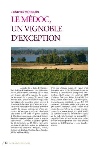 > UNIVERS MÉDOCAIN


         LE MÉDOC,
         UN VIGNOBLE
         D’ExCEPTION




                     A partir de la Jalle de Blanque-      C’est un véritable océan de vignes d’où
         fort, le long de la Garonne, puis de l’estuai-    émergent ici et là, des châteaux de pierres
         re, sur une bande de terre large de 5 à 8 km      blondes à l’architecture quelquefois inat-
         vers l’ouest, s’étend le vignoble du Médoc.       tendue… qu’ils soient crus classés en 1855
         La situation de la presqu’île, entre deux         (châteaux Margaux, Lafite Rothschild, La-
         masses d’eau jouant un rôle de régulation         tour, Mouton Rothschild…), crus bourgeois,
         thermique offre un micro-climat propice à         crus artisans ou coopératives, plus de 1 000
         la culture de la vigne qui n’aime pas le gel.     domaines produisent ici des vins parmi les
         La nature du sol et du sous-sol en bonifie la     plus connus au monde. Toute l’année, mille
         qualité. Le paysage viticole, fait d’une suc-     et une façons s’offrent au visiteur pour dé-
         cession de croupes graveleuses dominant           couvrir ce « Médoc Rouge » : à pied, à vélo
         des marais et des terres de palus, culmine        ou à cheval, sillonnant les sentiers de vigne,
         à 43 mètres au dessus du niveau de la mer.        vu du ciel en hélicoptère ou montgolfière,
         S’étirant sur des croupes de graves, le long de   depuis la Gironde lors d’une croisière en bâ-
         l’estuaire de la Gironde, le célèbre vignoble     teau ou tout simplement en flânant avec sa
         du Médoc s’étend sur 15 000 hectares et se        voiture sur la D2 fameuse « route des châ-
         divise en 8 appellations dont les seuls noms      teaux ».
         font rêver les amateurs : Margaux, Moulis,
         Listrac, Saint-Julien, Pauillac, Saint-Estèphe,
         Médoc et Haut-Médoc.




/ 14   DESTINATION PRESQU’ÎLE
 