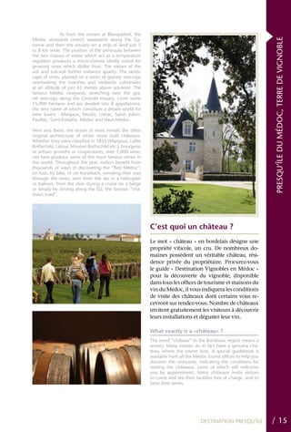 As from the stream at Blanquefort, the




                                                                                                                    PRESQU’ÎLE DU MÉDOC, TERRE DE VIGNOBLE
Médoc vineyards stretch westwards along the Ga-
ronne and then the estuary on a strip of land just 5
to 8 km wide. The position of the peninsula between
the two masses of water which act as a temperature
regulator produces a micro-climate ideally suited for
growing vines which dislike frost. The nature of the
soil and sub-soil further enhance quality. The lands-
cape of vines, planted on a series of gravely outcrops
overlooking the marshes and wetlands culminates
at an altitude of just 43 metres above sea-level. The
famous Médoc vineyards, stretching over the gra-
vel outcrops along the Gironde estuary, cover some
15,000 hectares and are divided into 8 appellations,
the very name of which constitute a dream world for
wine lovers : Margaux, Moulis, Listrac, Saint- Julien,
Pauillac, Saint-Estèphe, Médoc and Haut-Médoc.

Here and there, the ocean of vines reveals the often
original architecture of white stone built châteaux.
Whether they were classified in 1855 (Margaux, Lafite
Rothschild, Latour, Mouton Rothschild etc.), bourgeois
or artisan growths or cooperatives, over 1,000 wine-
ries here produce some of the most famous wines in
the world. Throughout the year, visitors benefit from
thousands of ways of discovering the “Red Médoc”:
on foot, by bike, or on horseback, wending their way
through the vines, seen from the sky in a helicopter
or balloon, from the river during a cruise on a barge
or simply by driving along the D2, the famous “châ-
teaux road”.




                                                         C’est quoi un château ?
                                                         Le mot « château » en bordelais désigne une
                                                         propriété viticole, un cru. De nombreux do-
                                                         maines possèdent un véritable château, rési-
                                                         dence privée du propriétaire. Procurez-vous
                                                         le guide « Destination Vignobles en Médoc »
                                                         pour la découverte du vignoble, disponible
                                                         dans tous les offices de tourisme et maisons du
                                                         vin du Médoc, il vous indiquera les conditions
                                                         de visite des châteaux dont certains vous re-
                                                         cevront sur rendez-vous. Nombre de châteaux
                                                         invitent gratuitement les visiteurs à découvrir
                                                         leurs installations et déguster leur vin.

                                                         What exactly is a «château» ?
                                                         The word “château” in the Bordeaux region means a
                                                         winery. Many estates do in fact have a genuine châ-
                                                         teau, where the owner lives. A special guidebook is
                                                         available from all the Médoc tourist offices to help you
                                                         discover the vineyards, indicating the conditions for
                                                         visiting the châteaux, some of which will welcome
                                                         you by appointment. Many châteaux invite visitors
                                                         to come and see their facilities free of charge, and to
                                                         taste their wines.




                                                                                  DESTINATION PRESQU’ÎLE            / 15
 