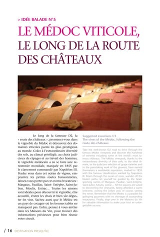 > IDÉE BALADE N°5


         LE MÉDOC VITICOLE,
         LE LONG DE LA ROUTE
         DES CHÂTEAUx




                     Le long de la fameuse D2, la          Suggested excursion n°5
         « route des châteaux », promenez-vous dans        The vines of the Médoc, following the
         le vignoble du Médoc et découvrez des do-         route des châteaux
         maines viticoles parmi les plus prestigieux
         au monde. Grâce à l’extraordinaire diversité      Take the well-known D2 road to drive through the
                                                           famous Médoc vineyards and discover the hundreds
         des sols, au climat privilégié, au choix judi-    of wineries including some of the world’s most fa-
         cieux de cépages et au travail des hommes,        mous châteaux. The Médoc vineyards, thanks to the
         le vignoble médocain a su se faire une re-        extraordinary diversity of their soils, to the ideal cli-
                                                           mate, to the judicious selection of grape varieties and
         nommée mondiale, marquée en 1855 par              to the painstaking work of the growers, have earned
         le classement commandé par Napoléon III.          themselves a worldwide reputation, marked in 1855
         Perdez vous dans cet océan de vignes, em-         with the famous classification wanted by Napoleon
         pruntez les petites routes buissonnières,         III. Roam through the ocean of vines, wander off the
                                                           beaten paths, let yourself be guided by the head-
         laissez-vous porter par ces noms évocateurs :     spinning names of Margaux, Pauillac, Saint-Estèphe,
         Margaux, Pauillac, Saint- Estèphe, Saint-Ju-      Saint-Julien, Moulis, Listrac… All the seasons are suited
         lien, Moulis, Listrac… Toutes les saisons         to discovering the vineyards, being afforded a warm
                                                           welcome, visiting the cellars and, of course, tasting
         sont idéales pour découvrir le vignoble, être     the wines. Remember that the Médoc is a paradise for
         accueilli, visiter les chais et bien sûr dégus-   galloping gourmets with no shortage of outstanding
         ter les vins. Sachez aussi que le Médoc est       restaurants. Finally, stop over in the Maisons du Vin
         un pays de cocagne où les bonnes tables ne        for valuable information to make your tour an unfor-
                                                           gettable success.
         manquent pas. Enfin, pensez à vous arrêter
         dans les Maisons du Vin, pour trouver des
         informations précieuses pour bien réussir
         votre circuit.



/ 16   DESTINATION PRESQU’ÎLE
 