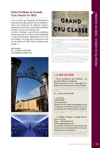 Visite Privilège de Grands




                                                                                                               PRESQU’ÎLE DU MÉDOC, TERRE DE VIGNOBLE
Crus Classés en 1855
C’est en 1855 que Napoléon III officialisa le
classement des plus grands vins du Bordelais.
Nous vous proposons de pénétrer l’univers
prestigieux des Grands Crus Classés du Médoc
comme vous en avez toujours rêvé.
La visite « Privilège » vous offre des conditions
idéales pour que ce moment reste inoubliable
( visite personnalisée, dégustation de 2 vins
du Château, un poster des Grands Crus Clas-         The «Privilege» visit of 1855 Médoc Grands
sés du Médoc en 1855 offert à chaque parti-         Crus Classés
cipant...).
                                                    In 1855 Napoleon the 3rd officialized the classification
                                                    of the Bordeaux greatest wines. This classification has
Information :                                       endured up until today.
T. : +33 (0)5 56 59 03 08                           You are now able to visit the prestigious world of the
www.pauillac-medoc.com                              Médoc Grands Crus Classes, as you have ever dream
                                                    of.
                                                    The «Privilege» visit offers ideal conditions for an un-
                                                    forgettable moment (personalized visiting, tasting of
                                                    two wines from the estate, a poster of 1855 Médoc
                                                    Grands Crus Classés offered to each participant...).




                                                       > À DÉCOUVRIR
                                                       > Circuit architecture des châteaux - Au
                                                       pays des mille et un châteaux
                                                       Circuit d’environ 52 km, disponible à la
                                                       Maison du Tourisme et du Vin de Pauillac.
                                                       52 km long tour about the architecture of the
                                                       châteaux available in Wine and Tourist Office in
                                                       Pauillac.
                                                       T. : +33(0)5 56 59 03 08

                                                       > La Winery
                                                       33460 ARSAC
                                                       www.lawinery.fr
                                                       Découvrez votre signe oenologique, et les
                                                       nombreuses animations autour du vin de
                                                       ce haut-lieu de l’oenotourisme en Médoc.
                                                       Discover your wine sign and the numerous
                                                       events on wine.

                                                       > Le Village de Bages, le village des sa-
                                                       veurs et du vin
                                                       Bages - 33250 PAUILLAC
                                                       www.villagedebages.com
                                                       Un hameau récemment restauré revit aux
                                                       rythmes des nombreuses fêtes et des ani-
                                                       mations de ses commerces.
                                                       A recently renoved hamlet comes back to life
                                                       thanks to the rythm of festivals an its stores life.




                                                                              DESTINATION PRESQU’ÎLE           / 16
 