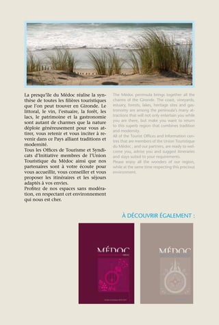 La presqu’île du Médoc réalise la syn-        The Médoc peninsula brings together all the
thèse de toutes les filières touristiques     charms of the Gironde. The coast, vineyards,
que l’on peut trouver en Gironde. Le          estuary, forests, lakes, heritage sites and gas-
littoral, le vin, l’estuaire, la forêt, les   tronomy are among the peninsula’s many at-
lacs, le patrimoine et la gastronomie         tractions that will not only entertain you while
                                              you are there, but make you want to return
sont autant de charmes que la nature
                                              to this superb region that combines tradition
déploie généreusement pour vous at-
                                              and modernity.
tirer, vous retenir et vous inciter à re-
                                              All of the Tourist Offices and Information cen-
venir dans ce Pays alliant traditions et      tres that are members of the Union Touristique
modernité.                                    du Médoc , and our partners, are ready to wel-
Tous les Offices de Tourisme et Syndi-        come you, advise you and suggest itineraries
cats d’Initiative membres de l’Union          and stays suited to your requirements.
Touristique du Médoc ainsi que nos            Please enjoy all the wonders of our region,
partenaires sont à votre écoute pour          while at the same time respecting this precious
vous accueillir, vous conseiller et vous      environment.
proposer les itinéraires et les séjours
adaptés à vos envies.
Profitez de nos espaces sans modéra-
tion, en respectant cet environnement
qui nous est cher.


                                                   À DÉCOUVRIR ÉGALEMENT :
 