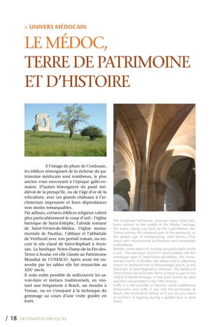 > UNIVERS MÉDOCAIN


         LE MÉDOC,
         TERRE DE PATRIMOINE
         ET D’HISTOIRE



                      A l’image du phare de Cordouan,
         les édifices témoignant de la richesse du pa-
         trimoine médocain sont nombreux, le plus
         ancien vous renvoyant à l’époque gallo-ro-
         maine. D’autres témoignent du passé mé-
         diéval de la presqu’île, ou de l’âge d’or de la
         viticulture, avec ces grands châteaux à l’ar-
         chitecture imposante et leurs dépendances
         non moins remarquables.
         Par ailleurs, certains édifices religieux valent
         plus particulièrement le coup d’oeil : l’église
                                                            The Cordouan lighthouse, amongst many other sites,
         barroque de Saint-Estèphe, l’abside romane         bears witness to the wealth of the Médoc heritage,
         de Saint-Vivien-de-Médoc, l’église monu-           the eldest taking you back to the Gallo-Roman era.
         mentale de Pauillac, l’abbaye et l’abbatiale       Others witness the medieval past of the peninsula, or
                                                            the golden age of winegrowing, with famous Châ-
         de Vertheuil avec son portail roman, ou en-        teaux with monumental architecture and remarkable
         core le site classé de Saint-Raphaël à Aven-       outbuildings.
         san. La basilique Notre-Dame-de-la-Fin-des-        Besides, some places of worship are particularly worth
         Terres à Soulac est elle classée au Patrimoine     a visit : the barroque church in Saint-Estèphe, the Ro-
                                                            manesque apse in Saint-Vivien-de-Médoc, the monu-
         Mondial de l’UNESCO. Après avoir été en-           mental church in Pauillac, the abbey and its adjoining
         sevelie par les sables elle fut ressuscitée au     church in Vertheuil with its Romanesque porch, or the
         xIxe siècle.                                       listed site of Saint-Raphaël in Avensan. The Basilica of
                                                            Notre-Dame-de-la-Fin-des-Terres is listed as part of the
         Il reste enfin possible de redécouvrir les sa-     UNESCO World Heritage. It had been buried by sand
         voir-faire et métiers traditionnels, en visi-      and then resuscitated in the 19th century.
         tant une briqueterie à Brach, un moulin à          Endly it is still possible to discover anew traditionnal
         Vensac, ou en s’essayant à la technique du         know-hows and crafts if you visit the brickworks at
                                                            Brach, the windmill at Vensac or if you try your hand
         gemmage au cours d’une visite guidée en            at technics of tapping during a guided tour in pine
         forêt.                                             forest.




/ 18   DESTINATION PRESQU’ÎLE
 