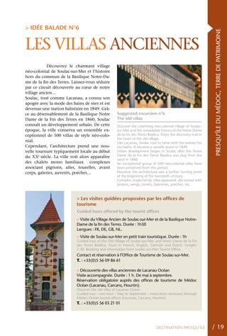 > IDÉE BALADE N°6




                                                                                                                 PRESQU’ÎLE DU MÉDOC, TERRE DE PATRIMOINE
LES VILLAS ANCIENNES
            Découvrez le charmant village
néo-colonial de Soulac-sur-Mer et l’histoire
hors du commun de la Basilique Notre-Da-
me de la fin des Terres. Laissez-vous séduire
par ce circuit découverte au cœur de notre
village ancien…
Soulac, tout comme Lacanau, a connu son
apogée avec la mode des bains de mer et est
devenue une station balnéaire en 1849. Grâ-
ce au désensablement de la Basilique Notre         Suggested excursion n°6
Dame de la Fin des Terres en 1860, Soulac          The old villas
connaît un développement urbain. De cette          Discover the charming neo-colonial village of Soulac-
époque, la ville conserva un ensemble ex-          sur-Mer and the remarkable history of the Notre Dame
ceptionnel de 500 villas de style néo-colo-        de la Fin des Terres Basilica. Enjoy the discovery trail in
                                                   the heart of the old village.
nial.                                              Like Lacanau, Soulac rose to fame with the fashion for
Cependant, l’architecture prend une nou-           sea baths. It became a seaside resort in 1849.
velle tournure typiquement locale au début         Urban development began in Soulac after the Notre
du xxe siècle. La ville voit alors apparaître      Dame de la Fin des Terres Basilica was dug from the
                                                   sand in 1860.
des chalets mono familiaux complexes               An exceptional group of 500 neo-colonial villas have
associant pignons, ailes, tourelles, avant         been preserved from this period.
corps, galeries, auvents, porches…                 However the architecture saw a further turning point
                                                   at the beginning of the twentieth century.
                                                   Complex single-family villas appeared, decorated with
                                                   pinions, wings, turrets, balconies, porches, etc..



                           > Les visites guidées proposées par les offices de
                           tourisme
                           Guided tours offered by the tourist offices
                           > Visite du Village Ancien de Soulac-sur-Mer et de la Basilique Notre-
                           Dame de la fin des Terres. Durée : 1h30
                           Langues : FR, DE, GB, NL.
                           > Visite de Soulac-sur-Mer en petit train touristique. Durée : 1h
                           Guided tour of the Old Village of Soulac-sur-Mer and Notre Dame de la Fin
                           des Terres Basilica. Tours in French, English, German and Dutch. Length:
                           1:30. Booking and information from Soulac-sur-Mer Tourist Office.
                           Contact et réservation à l’Office de Tourisme de Soulac-sur-Mer.
                           T. : +33(0)5 56 09 86 61

                           > Découverte des villas anciennes de Lacanau Océan
                           Visite accompagnée. Durée : 1 h. De mai à septembre.
                           Réservation obligatoire auprès des offices de tourisme de Médoc
                           Océan (Lacanau, Carcans, Hourtin).
                           Discover the old villas of Lacanau Océan
                           Guided tour – one hour – May to September – reservation necessary through
                           Médoc Océan tourist offices (Lacanau, Carcans, Hourtin)
                           T. : +33(0)5 56 03 21 01




                                                                              DESTINATION PRESQU’ÎLE             / 19
 