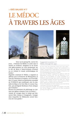 > IDÉE BALADE N°7


         LE MÉDOC
         À TRAVERS LES ÂGES




                     Errez sur la presqu’île, ouvrez les   Suggested excursion n°7
         yeux… L’histoire du Médoc se conte sans se        Médoc through the ages
         mettre en évidence. Imaginez la vie d’une
                                                           As you roam the peninsula, keep your eyes open…
         cité gallo-romaine en vous promenant sur          the story of the Médoc is there, but sometimes it is
         le site de Brion à Saint-Germain d’Esteuil        hidden. Imagine life in Gallo-Roman times as you stroll
         ou en visitant le musée archéologique de          around the Brion site in Saint-Germain d’Esteuil or visit
                                                           the archaeological museum in Soulac!
         Soulac !
                                                           See how the Médoc organized its defence with the
         Regardez comment le Médoc a organisé sa           Blanquefort Fortress, the Tour de l’Honneur in Les-
         défense avec la forteresse de Blanquefort, la     parre, or the Fort-Médoc in Cussac (classified as a
         Tour de l’Honneur à Lesparre, ou le Fort-Mé-      UNESCO world heritage site) which constituted, with
                                                           the Citadelle de Blaye and the Fort Pâté, the “Verrou
         doc à Cussac (classé au patrimoine mondial        Vauban” (the “Vauban Lock”), which protected Bor-
         de l’UNESCO) qui constituait, avec la cita-       deaux against an attack from the estuary!
         delle de Blaye et le Fort Pâté, le verrou Vau-    Picture the pilgrims on their travels as you visit the Ro-
                                                           manesque churches (see opposite)!
         ban, qui protégeait Bordeaux d’une attaque
                                                           Let your imagination wander...the people of the Mé-
         par l’estuaire !                                  doc will be happy to guide you on these wonderful
         Revivez les itinéraires de pélerinage en visi-    journeys through time!
         tant nos églises romanes (voir ci-contre) !
         Autant de voyages dans le temps qui lais-
         seront libre champ à l’imaginaire, voyages
         dans lesquelles les Médocains seront heu-
         reux de vous guider !




/ 20   DESTINATION PRESQU’ÎLE
 