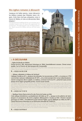 Des églises romanes à découvrir




                                                                                                                     PRESQU’ÎLE DU MÉDOC, TERRE DE PATRIMOINE
Amateurs de belles pierres, venez découvrir
les édifices romans que l’histoire nous a lé-
gués. Cette liste n’est pas exhaustive, errez à
travers le Médoc et vous en découvrirez bien
d’autres !
The Romanesque buildings left by our ancestors are a
veritable treasure trove for those who appreciate fine
architecture. The following list is by no means exhaus-
tive. Roam around the Médoc and you will find many
more !




   > À DÉCOUVRIR
   > Eglise de Moulis-en-Médoc
   Ouvert de 9h à 18h. Monument historique en 1846. Essentiellement romane. Chevet remar-
   quable. Sur le Chemin de Saint Jacques-de-Compostelle.
   Open from 9 am to 6 pm. Historic monument dating from 1846. Essentially Romanesque with a remarkable
   chevet. On the road to Santiago de Compostela.
   T. : +33(0)5 56 58 22 08

   > Abbaye, abbatiale et château de Vertheuil
   L’abbaye, fondée au XIe s., plusieurs fois dévastée, fut reconstruite au XVIIIe s. et vendue en 1792
   comme bien national. L’abbatiale des XIe-XIIe s., est un bel exemple d’art roman (déambulatoire,
   clocher octogonal, décor sculpté). Le château, construit à la fin du XIe s. présente le plus ancien
   donjon de la région (propriété privée). Ouvert toute l’année.
   The abbey, founded in the 11th century, was ransacked several times before being rebuilt in the 18th century
   and sold in 1792 as part of the national heritage. The monastery, dating from the 11th and 12th centuries, is a
   fine example of Romanesque architecture (ambulatory, octagonal belfry and remarkably sculpted décor). The
   château, built at the end of the 11th century, includes the oldest keep in the region (privately owned). Open
   throughout the year.
   T. : +33(0)5 56 73 30 10

   > Basilique Notre-Dame-de-la-Fin-des-Terres de Soulac-sur-Mer
   Cette abbaye bénédictine a probablement été bâtie au XIe s., époque où les pèlerins de Saint-
   Jacques en provenance des terres anglaises débarquaient à Soulac-sur-Mer. L’érosion dunaire
   provoqua au XVIIIe s. l’ensablement quasi total de l’église, qui fut déblayée au milieu du XIXe s.
   Classé Monument Historique et au Patrimoine Mondial de l’UNESCO.
   This Benedictine abbey, was probably built in the 11th century when the pilgrims of Santiago de Compos-
   tela coming from England stopped at Soulac-sur-Mer. In the 18th century, erosion of the dunes resulted in
   the church being totally buried by sand that was only removed in the middle of the 19th century. Listed as
   a historic monument and as part of the UNESCO World Heritage.
   T. : +33(0)5 56 09 86 61




                                                                                      DESTINATION PRESQU’ÎLE         / 21
 
