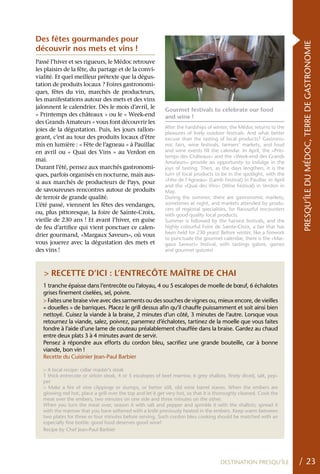 Des fêtes gourmandes pour




                                                                                                                       PRESQU’ÎLE DU MÉDOC, TERRE DE GASTRONOMIE
découvrir nos mets et vins !
Passé l’hiver et ses rigueurs, le Médoc retrouve
les plaisirs de la fête, du partage et de la convi-
vialité. Et quel meilleur prétexte que la dégus-
tation de produits locaux ? Foires gastronomi-
ques, fêtes du vin, marchés de producteurs,
les manifestations autour des mets et des vins
jalonnent le calendrier. Dès le mois d’avril, le            Gourmet festivals to celebrate our food
« Printemps des châteaux » ou le « Week-end                 and wine !
des Grands Amateurs » vous font découvrir les
                                                            After the hardships of winter, the Médoc returns to the
joies de la dégustation. Puis, les jours rallon-
                                                            pleasures of lively outdoor festivals. And what better
geant, c’est au tour des produits locaux d’être             excuse than the tasting of local products? Gastrono-
mis en lumière : « Fête de l’agneau » à Pauillac            mic fairs, wine festivals, farmers’ markets, and food
en avril ou « quai des Vins » au Verdon en                  and wine events fill the calendar. In April, the «Prin-
                                                            temps des Châteaux» and the «Week-end des Grands
mai.                                                        Amateurs» provide an opportunity to indulge in the
Durant l’été, pensez aux marchés gastronomi-                joys of tasting. Then, as the days lengthen, it is the
ques, parfois organisés en nocturne, mais aus-              turn of local products to be in the spotlight, with the
                                                            «Fête de l’Agneau» (Lamb Festival) in Pauillac in April
si aux marchés de producteurs de Pays, pour
                                                            and the «Quai des Vins» (Wine Festival) in Verdon in
de savoureuses rencontres autour de produits                May.
de terroir de grande qualité.                               During the summer, there are gastronomic markets,
L’été passé, viennent les fêtes des vendanges,              sometimes at night, and markets attended by produ-
                                                            cers of regional specialities, for flavourful encounters
ou, plus pittoresque, la foire de Sainte-Croix,             with good quality local products.
vieille de 230 ans ! Et avant l’hiver, en guise             Summer is followed by the harvest festivals, and the
de feu d’artifice qui vient ponctuer ce calen-              highly colourful Foire de Sainte-Croix, a fair that has
                                                            been held for 230 years! Before winter, like a firework
drier gourmand, «Margaux Saveurs», où vous
                                                            to punctuate the gourmet calendar, there is the «Mar-
vous jouerez avec la dégustation des mets et                gaux Saveurs» festival, with tastings galore, games
des vins !                                                  and gourmet quizzes!



   > RECETTE D’ICI : L’ENTRECôTE MAîTRE DE ChAI
   1 tranche épaisse dans l’entrecôte ou l’aloyau, 4 ou 5 escalopes de moelle de bœuf, 6 échalotes
   grises finement ciselées, sel, poivre.
   > Faites une braise vive avec des sarments ou des souches de vignes ou, mieux encore, de vieilles
   « douelles » de barriques. Placez le grill dessus afin qu’il chauffe puissamment et soit ainsi bien
   nettoyé. Cuisez la viande à la braise, 2 minutes d’un côté, 3 minutes de l’autre. Lorsque vous
   retournez la viande, salez, poivrez, parsemez d’échalotes, tartinez de la moelle que vous faites
   fondre à l’aide d’une lame de couteau préalablement chauffée dans la braise. Gardez au chaud
   entre deux plats 3 à 4 minutes avant de servir.
   Pensez à répondre aux efforts du cordon bleu, sacrifiez une grande bouteille, car à bonne
   viande, bon vin !
   Recette du Cuisinier Jean-Paul Barbier

   > A local recipe: cellar master’s steak
   1 thick entrecote or sirloin steak, 4 or 5 escalopes of beef marrow, 6 grey shallots, finely diced, salt, pep-
   per
   > Make a fire of vine clippings or stumps, or better still, old wine barrel staves. When the embers are
   glowing red hot, place a grill over the top and let it get very hot, so that it is thoroughly cleaned. Cook the
   meat over the embers, two minutes on one side and three minutes on the other.
   When you turn the meat over, season it with salt and pepper and sprinkle it with the shallots; spread it
   with the marrow that you have softened with a knife previously heated in the embers. Keep warm between
   two plates for three or four minutes before serving. Such cordon bleu cooking should be matched with an
   especially fine bottle: good food deserves good wine!
   Recipe by Chef Jean-Paul Barbier




                                                                                      DESTINATION PRESQU’ÎLE           / 23
 