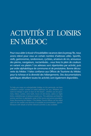 ACTIVITÉS ET LOISIRS
EN MÉDOC
Pour vous aider à réussir d’inoubliables vacances dans la presqu’île, nous
avons relevé pour vous un certain nombre d’adresses utiles. Sportifs,
oisifs, gastronomes, randonneurs, cyclistes, amateurs de vin, amoureux
des pierres, navigateurs, noctambules…vous ferez le plein de couleurs
en variant vos plaisirs ! Les adresses sont répertoriées par activité, puis
par ordre alphabétique de communes et de prestataires. Bonne décou-
verte du Médoc ! Faites confiance aux Offices de Tourisme du Médoc
pour la richesse et la diversité des hébergements. Des documentations
spécifiques détaillant toutes les activités sont également disponibles.


To help you enjoy an unforgettable holiday on the peninsula, we have
collected a certain number of useful addresses for you. Whether you
want to indulge in sport or laze on the beach , whether you be gour-
mets, hikers, cyclists, wine buffs, lovers of old stones, sailors or night
birds, a kaleidoscope of pleasure awaits you. The addresses are listed by
activity and then in alphabetic order of the towns and service providers.
Enjoy discovering the Médoc ! The Médoc Tourist Offices can be relied
upon for the wealth and diversity of available accommodation. Specific
literature with details of all the relevant activities is also available.
 