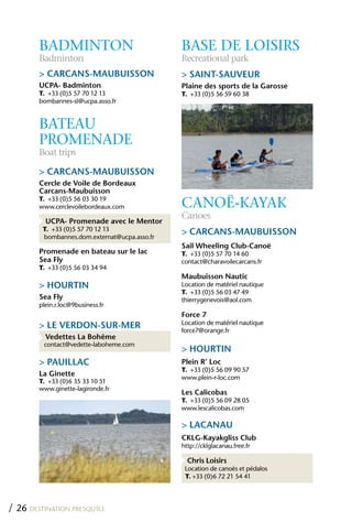 BADMINTON                              BASE DE LOISIRS
        Badminton                              Recreational park
        > CARCANS-MAUBUISSON                   > SAINT-SAUVEUR
        UCPA- Badminton                        Plaine des sports de la Garosse
        T. +33 (0)5 57 70 12 13                T. +33 (0)5 56 59 60 38
        bombannes-sl@ucpa.asso.fr


        BATEAU
        PROMENADE
        Boat trips

        > CARCANS-MAUBUISSON
        Cercle de Voile de Bordeaux
        Carcans-Maubuisson
        T. +33 (0)5 56 03 30 19
        www.cerclevoilebordeaux.com            CANOË-KAyAK
                                               Canoes
          UCPA- Promenade avec le Mentor
         T. +33 (0)5 57 70 12 13
         bombannes.dom.externat@ucpa.asso.fr
                                               > CARCANS-MAUBUISSON
                                               Sail Wheeling Club-Canoë
        Promenade en bateau sur le lac         T. +33 (0)5 57 70 14 60
        Sea Fly                                contact@charavoilecarcans.fr
        T. +33 (0)5 56 03 34 94
                                               Maubuisson Nautic
        > hOURTIN                              Location de matériel nautique
                                               T. +33 (0)5 56 03 47 49
        Sea Fly                                thierrygenevois@aol.com
        plein.r.loc@9business.fr
                                               Force 7
                                               Location de matériel nautique
        > LE VERDON-SUR-MER                    force7@orange.fr
          Vedettes La Bohême
         contact@vedette-laboheme.com
                                               > hOURTIN
        > PAUILLAC                             Plein R’ Loc
                                               T. +33 (0)5 56 09 90 57
        La Ginette                             www.plein-r-loc.com
        T. +33 (0)6 35 33 10 51
        www.ginette-lagironde.fr
                                               Les Calicobas
                                               T. +33 (0)5 56 09 28 05
                                               www.lescalicobas.com

                                               > LACANAU
                                               CKLG-Kayakgliss Club
                                               http://cklglacanau.free.fr

                                                 Chris Loisirs
                                                Location de canoës et pédalos
                                                T. +33 (0)6 72 21 54 41




/ 26 DESTINATION PRESQU’ÎLE
 