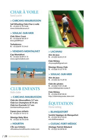 CHAR À VOILE
        Sand yacht

        > CARCANS-MAUBUISSON
        Sail Wheeling Club-Char à voile
        T. +33 (0)5 57 70 14 60
        www.charavoilecarcans.fr

        > SOULAC-SUR-MER
        Club Silver Coast
        T. +33 (0)6 82 48 30 17
        brice.petit@free.fr

        Turbulences
        T. +33 (0)6 81 75 54 61

        > VENDAYS-MONTALIVET                  > LACANAU
        Cap Montalivet                        Aire de jeux
        T. +33 (0)5 56 09 31 15               T. +33 (0)5 56 03 21 01
        www.capmontalivet.com
                                              Club Mickey
                                              chryscaujolle@gmail.com

                                              Manège Disney Club
                                              T. +33 (0)6 33 22 19 70

                                              > SOULAC-SUR-MER
                                              Aire de jeux
                                              T. +33 (0)5 56 73 29 10

                                              Club des pirates
                                              T. +33 (0)6 73 01 25 68

         CLUB ENFANTS                         www.clubdespirates-soulac.fr

         Kids clubs                           Club Mickey
                                              T. +33 (0)6 03 87 00 45
                                              http://clubmickeysoulac.sitew.com
         > CARCANS-MAUBUISSON
         Club des Moussaillons 5/7 ans
         Club Les Champions 8/14 ans
         Club Les Écureuils 5/7 ans
                                              ÉqUITATION
         bombannes@ucpa.asso.fr               Horse-riding
         Espace jeux enfants                  > BLANQUEFORT
         T. +33 (0)5 57 70 12 13
                                              Société hippique de Blanquefort
         Manège Baby Rêve                     T. +33 (0)5 56 57 05 63
         T. +33 (0)5 56 70 22 83              esb.shb@wanadoo.fr

         > hOURTIN                            > CUSSAC-FORT-MÉDOC
         L’île aux Enfants                    Attelage Patrick Rébulard
         officedetourisme@hourtin-medoc.com   T. +33 (0)5 56 58 96 44



/ 28   DESTINATION PRESQU’ÎLE
 