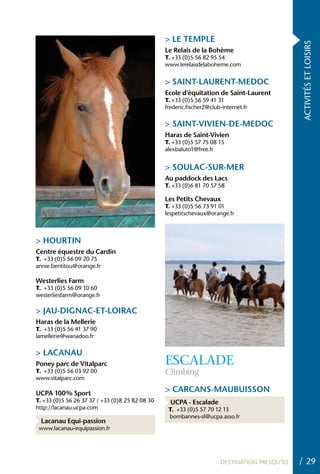 > LE TEMPLE




                                                                                                ACTIVITÉS ET LOISIRS
                                                 Le Relais de la Bohème
                                                 T. +33 (0)5 56 82 95 54
                                                 www.lerelaisdelaboheme.com


                                                 > SAINT-LAURENT-MEDOC
                                                 Ecole d’équitation de Saint-Laurent
                                                 T. +33 (0)5 56 59 41 31
                                                 frederic.fischer2@club-internet.fr

                                                 > SAINT-VIVIEN-DE-MEDOC
                                                 haras de Saint-Vivien
                                                 T. +33 (0)5 57 75 08 15
                                                 alexbaluto1@free.fr


                                                 > SOULAC-SUR-MER
                                                 Au paddock des Lacs
                                                 T. +33 (0)6 81 70 57 58

                                                 Les Petits Chevaux
                                                 T. +33 (0)5 56 73 91 01
                                                 lespetitschevaux@orange.fr



> hOURTIN
Centre équestre du Cardin
T. +33 (0)5 56 09 20 75
annie.bentitou@orange.fr

Westerlies Farm
T. +33 (0)5 56 09 10 60
westerliesfarm@orange.fr

> JAU-DIGNAC-ET-LOIRAC
haras de la Mellerie
T. +33 (0)5 56 41 37 90
lamellerie@wanadoo.fr

> LACANAU
Poney parc de Vitalparc                          ESCALADE
T. +33 (0)5 56 03 92 00                          Climbing
www.vitalparc.com

UCPA 100% Sport
                                                 > CARCANS-MAUBUISSON
T. +33 (0)5 56 26 37 37 / +33 (0)8 25 82 08 30     UCPA - Escalade
http://lacanau.ucpa.com                           T. +33 (0)5 57 70 12 13
                                                  bombannes-sl@ucpa.asso.fr
  Lacanau Equi-passion
 www.lacanau-equipassion.fr




                                                                       DESTINATION PRESQU’ÎLE   / 29
 