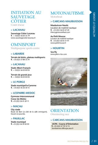 INITIATION AU                                   MOTONAUTISME




                                                                                               ACTIVITÉS ET LOISIRS
SAUVETAGE                                       Motorboat
CÔTIER                                          > CARCANS-MAUBUISSON
Coast rescue                                    Maubuisson Nautic
                                                Location de matériel nautique
> LACANAU                                       T. +33 (0)5 56 03 47 49
                                                thierrygenevois@aol.com
Sauvetage Côtier Lacanau
T. + 33(0)5 56 03 55 79                         Au Petit Mousse
www.sauvetagecotier-lacanau.fr                  Location de matériel nautique
                                                T. +33 (0)5 56 03 31 91
                                                www.petitmousse.fr
OMNISPORT
Multipurpose sports centre                      > hOURTIN
                                                Sea Fly
> LABARDE                                       www.plein-r-loc.com
Terrain de loisirs, plateau multisports
T. +33 (0)5 57 88 33 74

> LACANAU
Stade Albert François
T. + 33(0)5 56 03 83 03

Terrain de grands jeux
T. + 33(0)5 56 03 83 03

> LE PORGE
Stade municipal la Garenne
T. +33 (0)5 56 26 50 15


> LESPARRE-MEDOC
Gymnase intercommunal
Coeur du Médoc
T. +33 (0)5 56 41 69 11


> MACAU
City stade
Route de Bern (à côté de la salle omnisport).   ORIENTATION
Ouvert en journée.                              Orienteering race
> PAUILLAC
                                                > CARCANS-MAUBUISSON
Stade municipal
T. +33 (0)5 56 59 02 03                           UCPA - Course d’Orientation
                                                 T. +33 (0)5 57 70 12 13
                                                 bombannes-sl@ucpa.asso.fr




                                                                      DESTINATION PRESQU’ÎLE   / 31
 