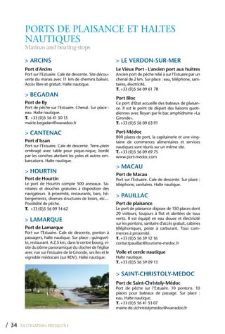 PORTS DE PLAISANCE ET HALTES
         NAUTIqUES
         Marinas and boating stops

         > ARCINS                                                > LE VERDON-SUR-MER
         Port d’Arcins                                           Le Vieux Port - L’ancien port aux huîtres
         Port sur l’Estuaire. Cale de descente. Site décou-      Ancien port de pêche relié à sur l’Estuaire par un
         verte du marais avec 11 km de chemins balisés.          chenal de 2 km. Sur place : eau, téléphone, sani-
         Accès libre et gratuit. Halte nautique.                 taires, électricité.
                                                                 T. +33 (0)5 56 09 61 78
         > BEGADAN
                                                                 Port Bloc
         Port de By                                              Ce port d’Etat accueille des bateaux de plaisan-
         Port de pêche sur l’Estuaire. Chenal. Sur place :       ce. Il est le point de départ des liaisons quoti-
         eau. Halte nautique.                                    diennes avec Royan par le bac amphidrome «La
         T. +33 (0)5 56 41 50 15                                 Gironde».
         mairie.begadan@wanadoo.fr                               T. +33 (0)5 56 09 63 91

         > CANTENAC                                              Port-Médoc
                                                                 800 places de port, la capitainerie et une ving-
         Port d’Issan                                            taine de commerces alimentaires et services
         Port sur l’Estuaire. Cale de descente. Terre-plein      nautiques sont réunis sur un même site.
         ombragé avec table pour pique-nique, bordé              T. +33 (0)5 56 09 69 75
         par les conches abritant les yoles et autres em-        www.port-medoc.com
         barcations. Halte nautique.
                                                                 > MACAU
         > hOURTIN                                               Port de Macau
         Port de hourtin                                         Port sur l’Estuaire. Cale de descente. Sur place :
         Le port de Hourtin compte 500 anneaux. Sa-              téléphone, sanitaires. Halte nautique.
         nitaires et douches gratuites à disposition des
         navigateurs. A proximité, restaurants, bars, hé-
         bergements, diverses structures de loisirs, etc....
                                                                 > PAUILLAC
         Possibilité de pêche.                                   Port de plaisance
         T. +33 (0)5 56 09 14 62                                 Le port de plaisance dispose de 150 places dont
                                                                 20 visiteurs, toujours à flot et abritées de tous
         > LAMARQUE                                              vents. Il est équipé en eau douce et électricité
                                                                 sur les pontons, sanitaire d’accès gratuit, cabines
         Port de Lamarque                                        téléphoniques, poste à carburant. Tous com-
         Port sur l’Estuaire. Cale de descente, ponton à         merces à proximité.
         passagers, halte nautique. Sur place : guinguet-        T. +33 (0)5 56 59 12 16
         te, restaurant. A 2,5 km, dans le centre bourg, vi-     contactpauillac@tourisme-medoc.fr
         site du dôme panoramique du clocher de l’église
         avec vue sur l’estuaire de la Gironde, ses îles et le   Voile et cercle nautique
         vignoble médocain (sur RDV). Halte nautique.            Halte nautique.
                                                                 T. +33 (0)5 56 59 09 13

                                                                 > SAINT-ChRISTOLY-MEDOC
                                                                 Port de Saint-Christoly-Médoc
                                                                 Port de pêche sur l’Estuaire. 10 pontons. 10
                                                                 places pour bateaux de passage. Sur place :
                                                                 eau. Halte nautique.
                                                                 T. +33 (0)5 56 41 53 07
                                                                 mairie.de.stchristolymedoc@wanadoo.fr



/ 34   DESTINATION PRESQU’ÎLE
 