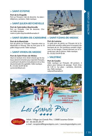 > SAINT-ESTEPhE




                                                                                                           ACTIVITÉS ET LOISIRS
Port de la Chapelle
Port sur l’Estuaire. Cale de descente. Sur place :
téléphone, sanitaires. Halte nautique.

> SAINT-JULIEN-BEYChEVELLE
Port de Saint-Julien-Beychevelle
Port sur l’Estuaire. Cale de descente. Che-
nal. Halte nautique.
mairie.st.julien.beychevelle@wanadoo.fr

> SAINT-SEURIN-DE-CADOURNE > SAINT-YZANS-DE-MEDOC
Port de la Maréchale                                 Port de Lamena
Port de pêche sur l’Estuaire. Traversée entre La     Ce petit port de pêche sur l’Estuaire de la Gi-
Maréchale et Vitrezay. Fête du Port pour le 14       ronde était autrefois utilisé pour le transport des
juillet chaque année. Halte nautique.                barriques de vin. De nombreux carrelets s’égrè-
                                                     nent sur les berges. Chenal donnant sur la Gi-
                                                     ronde avec cale en pierres. Halte nautique.
> SAINT-VIVIEN-DE-MEDOC                              T. +33 (0)5 56 09 05 06
Port de Saint-Vivien-de-Médoc
Situé en bordure d’un étroit chenal que les ba-      > VALEYRAC
teaux doivent remonter pour rejoindre l’Estuaire,
ce petit port de pêche et de plaisance est un lieu
                                                     Port de Goulée
                                                     Halte nautique sur l’Estuaire. 60 pontons. 2
de promenade très agréable. Halte nautique.
                                                     places pour bateaux de passage. Tirant d’eau
T. +33 (0)5 56 09 58 50
                                                     de 1,50 m. Sur place : sanitaires, électricité,
synstvivien@aol.com
                                                     eau. Halte nautique.
                                                     valeyrac@wanadoo.fr




                                                                  CAMPING VILLAGE****
                                                                      & COTTAGES
                                                                 ACCèS DIRECT À LA PLAGE
                                                                       ANIMATION



               Les Grands Pins
                    ****
                       Yelloh ! Village Les Grands Pins / 33680 Lacanau-Océan
                       tel : 05-56-03-20-77
                       e-mail : reception@lesgrandspins.com / www.lesgrandspins.com



                                                                            DESTINATION PRESQU’ÎLE         / 35
 