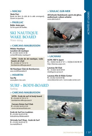 > MACAU                                         > SOULAC-SUR-MER




                                                                                                 ACTIVITÉS ET LOISIRS
Skate Parc                                      All Schoolz Skateboard, sports de glisse,
Route de Bern (à côté de la salle omnisport).   audiovisuel, culture urbaine
Ouvert en journée.                              www.allschoolz.fr

> PAUILLAC
Roller skate parc
Sur les quais de Pauillac.


SKI NAUTIqUE
WAKE BOARD
Water skiing

> CARCANS-MAUBUISSON
Médoc Nautique
Location ski nautique
T. +33 (0)5 56 03 33 58
contact@medoc-nautique.fr
                                                > LACANAU
 UCPA - Ecole de ski nautique, wake
                                                UCPA 100 % Sport
 board, air chair                               T. + 33(0)5 56 26 37 37 / + 33(0)8 25 82 08 30
 T. +33 (0)5 57 70 12 13
                                                http://lacanau.ucpa.com
 bombannes-sl@ucpa.asso.fr
                                                Lacanau Ski Club
Ski Nautique Club de Bombannes                  T. + 33 (0)5 56 03 09 01
asso.sncb@wanadoo.fr
                                                info@sports-service.fr
> hOURTIN                                       Lacanau Kite & Wake Center
Sea Fly                                         T. +33 (0)5 56 03 07 86
www.plein-r-loc.com                             www.kitecenter.com / www.wake-center.com


SURF - BODy-BOARD
Surfing
> CARCANS-MAUBUISSON
  UCPA - Ecole de surf et body board
 T. +33 (0)5 57 70 12 13
 bombannes-sl@ucpa.asso.fr

  Carcans Océan Surf Club
 T. +33 (0)5 56 03 41 81
 www.carcanssurfclub.com

Ecole de Surf Les Loubines
T. +33 (0)5 56 03 47 00
lesloubinesurf@aliceadsl.fr

he’enalu Surf Shop - Ecole de Surf
T. +33 (0)5 56 03 42 72
he.enalu@free.fr



                                                                     DESTINATION PRESQU’ÎLE      / 37
 