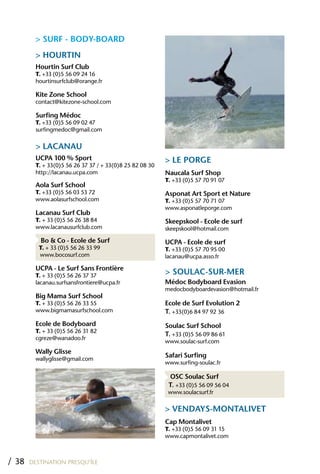 > SURF - BODY-BOARD
         > hOURTIN
         hourtin Surf Club
         T. +33 (0)5 56 09 24 16
         hourtinsurfclub@orange.fr

         Kite Zone School
         contact@kitezone-school.com

         Surfing Médoc
         T. +33 (0)5 56 09 02 47
         surfingmedoc@gmail.com

         > LACANAU
         UCPA 100 % Sport                                 > LE PORGE
         T. + 33(0)5 56 26 37 37 / + 33(0)8 25 82 08 30
         http://lacanau.ucpa.com                          Naucala Surf Shop
                                                          T. +33 (0)5 57 70 91 07
         Aola Surf School
         T. +33 (0)5 56 03 53 72                          Asponat Art Sport et Nature
         www.aolasurfschool.com                           T. +33 (0)5 57 70 71 07
                                                          www.asponatleporge.com
         Lacanau Surf Club
         T. + 33 (0)5 56 26 38 84                         Skeepskool - Ecole de surf
         www.lacanausurfclub.com                          skeepskool@hotmail.com

           Bo & Co - Ecole de Surf                        UCPA - Ecole de surf
          T. + 33 (0)5 56 26 33 99                        T. +33 (0)5 57 70 95 00
          www.bocosurf.com                                lacanau@ucpa.asso.fr

         UCPA - Le Surf Sans Frontière
         T. + 33 (0)5 56 26 37 37
                                                          > SOULAC-SUR-MER
         lacanau.surfsansfrontiere@ucpa.fr                Médoc Bodyboard Evasion
                                                          medocbodyboardevasion@hotmail.fr
         Big Mama Surf School
         T. + 33 (0)5 56 26 33 55                         Ecole de Surf Evolution 2
         www.bigmamasurfschool.com                        T. +33(0)6 84 97 92 36
         Ecole de Bodyboard                               Soulac Surf School
         T. + 33 (0)5 56 26 31 82
                                                          T. +33 (0)5 56 09 86 61
         cgreze@wanadoo.fr
                                                          www.soulac-surf.com
         Wally Glisse
         wallyglisse@gmail.com
                                                          Safari Surfing
                                                          www.surfing-soulac.fr

                                                           OSC Soulac Surf
                                                           T. +33 (0)5 56 09 56 04
                                                           www.soulacsurf.fr

                                                          > VENDAYS-MONTALIVET
                                                          Cap Montalivet
                                                          T. +33 (0)5 56 09 31 15
                                                          www.capmontalivet.com



/ 38   DESTINATION PRESQU’ÎLE
 