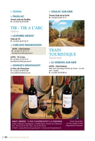 > TENNIS                                       > SOULAC-SUR-MER
                                                        Tennis Club de la Forêt
         > PAUILLAC                                     T. +33 (0)5 56 09 77 11
         Tennis club de Pauillac
         T. +33 (0)5 56 59 03 08



         TIR - TIR A L’ARC
         Archery
         > LESPARRE-MEDOC
         Club de Tir
         T. +33 (0)5 56 59 36 77

         > CARCANS-MAUBUISSON
          UCPA - Club Enfants
          T. +33 (0)5 57 70 12 13                       TRAIN
                                                        TOURISTIqUE
          bombannes-sl@ucpa.asso.fr

         UCPA - Tir à l’arc                             Tourist train
         T. +33 (0)5 57 70 12 13
         bombannes-sl@ucpa.asso.fr
                                                        > LE VERDON-SUR-MER
         > VENDAYS-MONTALIVET                           UCPA - Club Enfants
         Le Parc de l’Aventure                          Petit train touristique Pointe de Grave – Le Ver-
         T. +33 (0)5 56 09 07 88                        don – Soulac.
         www.laforet-aventure.com                       T. +33 (0)5 56 09 86 61




           hAUT- MEDOC / Cave CoopéRative La paRoiSSe                               Vente bouteilles
           2 Rue Clément Lemaignan / 33180 Saint- Seurin de Cadourne            et vrac rouge et rosé
           Tél : 05.56.59.31.28 / Fax : 05.56.59.39.01                         Dégustation Gratuite
           E Mail : contact@cave-la-paroisse.fr / www.cave-la-paroisse.fr




/ 40   DESTINATION PRESQU’ÎLE
 