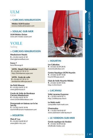 ULM




                                                                                  ACTIVITÉS ET LOISIRS
ULM
> CARCANS-MAUBUISSON
 Médoc ULM Evasion
 wwww.medoculmevasion.com


> SOULAC-SUR-MER
ULM Médoc Océan
www.ulm-medoc-ocean.com



VOILE
Sailing
> CARCANS-MAUBUISSON
Maubuisson Nautic
T. +33 (0)5 56 03 47 49
thierrygenevois@aol.com
                                  > hOURTIN
Force 7
force7@orange.fr                  Les Calicobas
                                  T. +33 (0)5 56 09 28 05
 UCPA - Beach Club Locations      www.lescalicobas.com
 T. +33 (0)5 57 70 12 13
 http://bombannes.ucpa.com        Centre Nautique UCPA hourtin
                                  T. +33 (0)5 56 09 10 60
 UCPA - Ecole de voile            hourtin1@ucpa.asso.fr
 T. +33 (0)5 57 70 12 13
 bombannes-sl@ucpa.asso.fr        Club de Voile hourtin Médoc
                                  T. +33 (0)5 56 09 10 05
Au Petit Mousse                   http://cvhm.free.fr
T. +33 (0)5 56 03 31 91
www.petitmousse.fr
                                  > LACANAU
Cercle de Voile de Bordeaux       Voile Lacanau Guyenne
Carcans-Maubuisson
                                  T. + 33 (0)5 56 03 05 11
T. +33 (0)5 56 03 30 19
                                  http://voilelacanau.free.fr
www.cerclevoilebordeaux.com
                                  Le Mahi-mahi
Promenade en bateau sur le lac
                                  contact@le-mahi-mahi.com
Sea Fly
T. +33 (0)5 56 03 34 94
                                  Chamoulou
tourisme@carcans-maubuisson.com
                                  T. + 33 (0)5 56 03 05 97
                                  www.catamaran-voile-lacanau.fr
> hOURTIN
Plein R’ Loc
                                  > LE VERDON-SUR-MER
T. +33 (0)5 56 09 90 57           Cercle nautique du Verdon
www.plein-r-loc.com               T. +33 (0)5 56 09 64 66
                                  info@voile-medoc.com




                                                         DESTINATION PRESQU’ÎLE   / 41
 