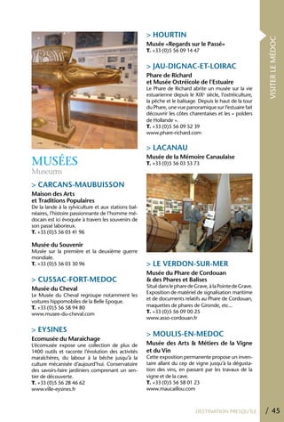> hOURTIN




                                                                                                           VISITER LE MÉDOC
                                                     Musée «Regards sur le Passé»
                                                     T. +33 (0)5 56 09 14 47


                                                     > JAU-DIGNAC-ET-LOIRAC
                                                     Phare de Richard
                                                     et Musée Ostréicole de l’Estuaire
                                                     Le Phare de Richard abrite un musée sur la vie
                                                     estuarienne depuis le XIXe siècle, l’ostréiculture,
                                                     la pêche et le balisage. Depuis le haut de la tour
                                                     du Phare, une vue panoramique sur l’estuaire fait
                                                     découvrir les côtes charentaises et les « polders
                                                     de Hollande ».
                                                     T. +33 (0)5 56 09 52 39
                                                     www.phare-richard.com

                                                     > LACANAU
                                                     Musée de la Mémoire Canaulaise
MUSÉES                                               T. +33 (0)5 56 03 53 73
Museums
> CARCANS-MAUBUISSON
Maison des Arts
et Traditions Populaires
De la lande à la sylviculture et aux stations bal-
néaires, l’histoire passionnante de l’homme mé-
docain est ici évoquée à travers les souvenirs de
son passé laborieux.
T. +33 (0)5 56 03 41 96

Musée du Souvenir
Musée sur la première et la deuxième guerre
mondiale.
T. +33 (0)5 56 03 30 96                              > LE VERDON-SUR-MER
                                                     Musée du Phare de Cordouan
> CUSSAC-FORT-MEDOC                                  & des Phares et Balises
                                                     Situé dans le phare de Grave, à la Pointe de Grave.
Musée du Cheval
                                                     Exposition de matériel de signalisation maritime
Le Musée du Cheval regroupe notamment les
                                                     et de documents relatifs au Phare de Cordouan,
voitures hippomobiles de la Belle Epoque.
T. +33 (0)5 56 58 94 80                              maquettes de phares de Gironde, etc...
www.musee-du-cheval.com                              T. +33 (0)5 56 09 00 25
                                                     www.asso-cordouan.fr

> EYSINES
                                                     > MOULIS-EN-MEDOC
Ecomusée du Maraîchage
L’écomusée expose une collection de plus de          Musée des Arts & Métiers de la Vigne
1400 outils et raconte l’évolution des activités     et du Vin
maraîchères, du labour à la bêche jusqu’à la         Cette exposition permanente propose un inven-
culture mécanisée d’aujourd’hui. Conservatoire       taire allant du cep de vigne jusqu’à la dégusta-
des savoirs-faire jardiniers comprenant un sen-      tion des vins, en passant par les travaux de la
tier de découverte.                                  vigne et de la cave.
T. +33 (0)5 56 28 46 62                              T. +33 (0)5 56 58 01 23
www.ville-eysines.fr                                 www.maucaillou.com



                                                                            DESTINATION PRESQU’ÎLE         / 45
 