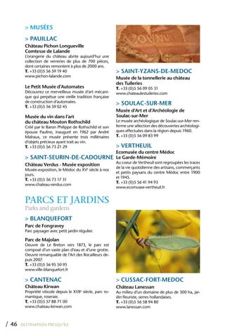 > MUSÉES
         > PAUILLAC
         Château Pichon Longueville
         Comtesse de Lalande
         L’orangerie du château abrite aujourd’hui une
         collection de verreries de plus de 700 pièces,
         dont certaines remontent à plus de 2000 ans.
         T. +33 (0)5 56 59 19 40                               > SAINT-YZANS-DE-MEDOC
         www.pichon-lalande.com
                                                               Musée de la tonnellerie au château
                                                               des Tuileries
         Le Petit Musée d’Automates                            T. +33 (0)5 56 09 05 31
         Découvrez ce merveilleux musée d’art mécani-          www.chateaulestuileries.com
         que qui perpétue une vieille tradition française
         de construction d’automates.
         T. +33 (0)5 56 59 02 45
                                                               > SOULAC-SUR-MER
                                                               Musée d’Art et d’Archéologie de
         Musée du vin dans l’art                               Soulac-sur-Mer
         du château Mouton Rothschild                          Le musée archéologique de Soulac-sur-Mer ren-
         Créé par le Baron Philippe de Rothschild et son       ferme une sélection des découvertes archéologi-
         épouse Pauline, inauguré en 1962 par André            ques effectuées dans la région depuis 1960.
         Malraux, ce musée présente trois millénaires          T. +33 (0)5 56 09 83 99
         d’objets précieux ayant trait au vin.
         T. +33 (0)5 56 73 21 29                               > VERThEUIL
                                                               Ecomusée du centre Médoc
         > SAINT-SEURIN-DE-CADOURNE                            Le Garde-Mémoire
                                                               Au coeur de Vertheuil sont regroupées les traces
         Château Verdus - Musée exposition
                                                               de la vie quotidienne des artisans, commerçants
         Musée-exposition, le Médoc du XVe siècle à nos
                                                               et petits paysans du centre Médoc entre 1900
         jours.
                                                               et 1945.
         T. +33 (0)5 56 73 17 31
                                                               T. +33 (0)5 56 41 94 93
         www.chateau-verdus.com
                                                               www.ecomusee-vertheuil.fr


         PARCS ET JARDINS
         Parks and gardens
         > BLANQUEFORT
         Parc de Fongravey
         Parc paysager avec petit jardin régulier.

         Parc de Majolan
         Oeuvre de Le Breton vers 1873, le parc est
         composé d’un vaste plan d’eau et d’une grotte.
         Oeuvre remarquable de l’Art des Rocailleurs de-
         puis 2007.
         T. +33 (0)5 56 95 50 95
         www.ville-blanquefort.fr

         > CANTENAC                                            > CUSSAC-FORT-MEDOC
         Château Kirwan                                        Château Lanessan
         Propriété viticole depuis le XVIIe siècle, parc ro-   Au milieu d’un domaine de plus de 300 ha, jar-
         mantique, roseraie.                                   din fleuriste, serres hollandaises.
         T. +33 (0)5 57 88 71 00                               T. +33 (0)5 56 58 94 80
         www.chateau-kirwan.com                                www.lanessan.com



/ 46   DESTINATION PRESQU’ÎLE
 