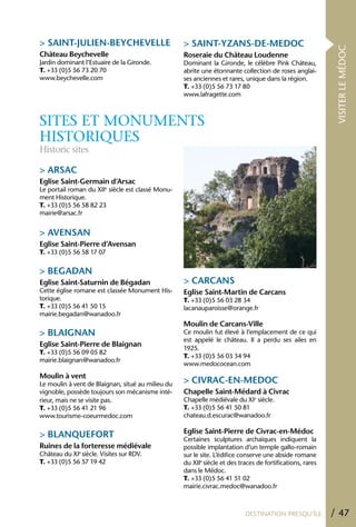 > SAINT-JULIEN-BEYChEVELLE                         > SAINT-YZANS-DE-MEDOC




                                                                                                            VISITER LE MÉDOC
Château Beychevelle                                Roseraie du Château Loudenne
Jardin dominant l’Estuaire de la Gironde.          Dominant la Gironde, le célèbre Pink Château,
T. +33 (0)5 56 73 20 70                            abrite une étonnante collection de roses anglai-
www.beychevelle.com                                ses anciennes et rares, unique dans la région.
                                                   T. +33 (0)5 56 73 17 80
                                                   www.lafragette.com



SITES ET MONUMENTS
HISTORIqUES
Historic sites

> ARSAC
Eglise Saint-Germain d’Arsac
Le portail roman du XIIe siècle est classé Monu-
ment Historique.
T. +33 (0)5 56 58 82 23
mairie@arsac.fr


> AVENSAN
Eglise Saint-Pierre d’Avensan
T. +33 (0)5 56 58 17 07


> BEGADAN
Eglise Saint-Saturnin de Bégadan                   > CARCANS
Cette église romane est classée Monument His-      Eglise Saint-Martin de Carcans
torique.                                           T. +33 (0)5 56 03 28 34
T. +33 (0)5 56 41 50 15                            lacanauparoisse@orange.fr
mairie.begadan@wanadoo.fr
                                                   Moulin de Carcans-Ville
> BLAIGNAN                                         Ce moulin fut élevé à l’emplacement de ce qui
                                                   est appelé le château. Il a perdu ses ailes en
Eglise Saint-Pierre de Blaignan
                                                   1925.
T. +33 (0)5 56 09 05 82
                                                   T. +33 (0)5 56 03 34 94
mairie.blaignan@wanadoo.fr
                                                   www.medococean.com
Moulin à vent
Le moulin à vent de Blaignan, situé au milieu du   > CIVRAC-EN-MEDOC
vignoble, possède toujours son mécanisme inté-     Chapelle Saint-Médard à Civrac
rieur, mais ne se visite pas.                      Chapelle médiévale du XIe siècle.
T. +33 (0)5 56 41 21 96                            T. +33 (0)5 56 41 50 81
www.tourisme-coeurmedoc.com                        chateau.d.escurac@wanadoo.fr

                                                   Eglise Saint-Pierre de Civrac-en-Médoc
> BLANQUEFORT                                      Certaines sculptures archaïques indiquent la
Ruines de la forteresse médiévale                  possible implantation d’un temple gallo-romain
Château du XIe siècle. Visites sur RDV.            sur le site. L’édifice conserve une abside romane
T. +33 (0)5 56 57 19 42                            du XIIe siècle et des traces de fortifications, rares
                                                   dans le Médoc.
                                                   T. +33 (0)5 56 41 51 02
                                                   mairie.civrac.medoc@wanadoo.fr



                                                                           DESTINATION PRESQU’ÎLE          / 47
 